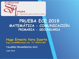 Hugo Ernesto Vera Duarte
hugo_vera89@hotmail.com Tf. 995321354
Lima-Perú
PRUEBA ECE 2019
MATEMÁTICA - COMUNICACIÓN
PRIMARIA - SECUNDARIA
TALLERES PEDAGÓGICOS 2019
 