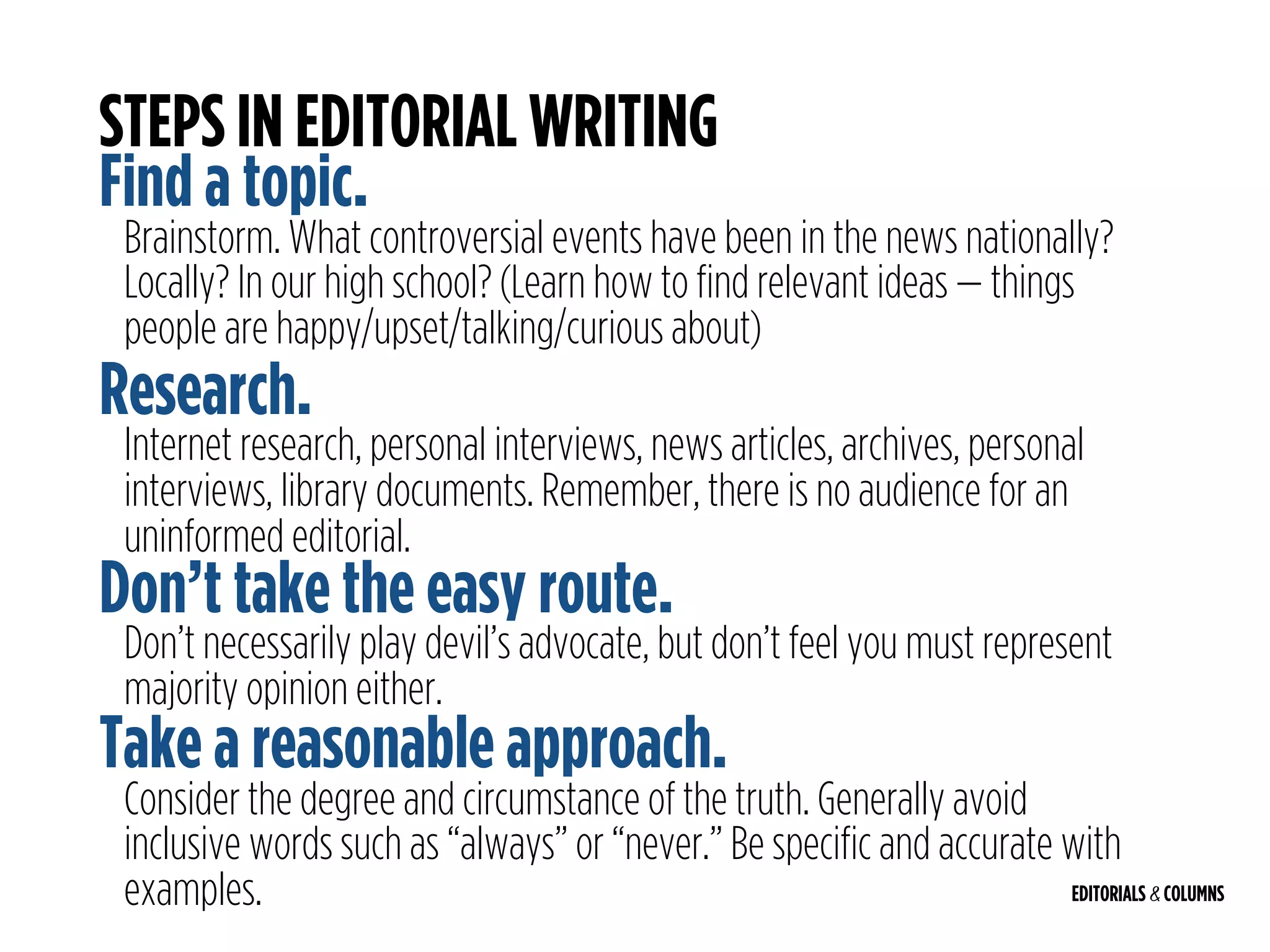 EDITORIALS & COLUMNS
STEPS IN EDITORIAL WRITING
Find a topic.
Brainstorm. What controversial events have been in the news nationally?
Locally? In our high school? (Learn how to find relevant ideas — things
people are happy/upset/talking/curious about)
Research.
Internet research, personal interviews, news articles, archives, personal
interviews, library documents. Remember, there is no audience for an
uninformed editorial.
Don’t take the easy route.
Don’t necessarily play devil’s advocate, but don’t feel you must represent
majority opinion either.
Take a reasonable approach.
Consider the degree and circumstance of the truth. Generally avoid
inclusive words such as “always” or “never.” Be specific and accurate with
examples.
 