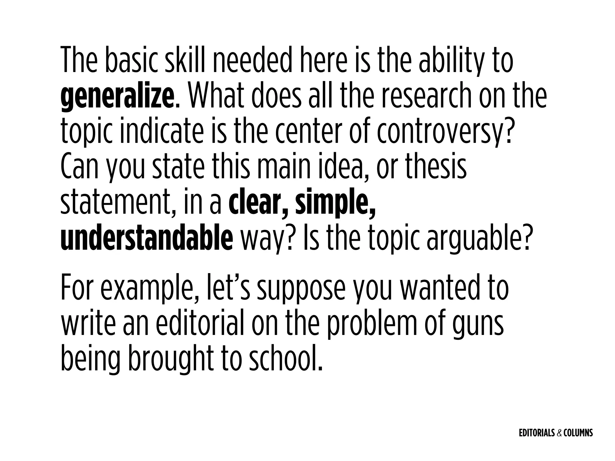 EDITORIALS & COLUMNS
The basic skill needed here is the ability to
generalize. What does all the research on the
topic indicate is the center of controversy?
Can you state this main idea, or thesis
statement, in a clear, simple,
understandable way? Is the topic arguable?
For example, let’s suppose you wanted to
write an editorial on the problem of guns
being brought to school.
 