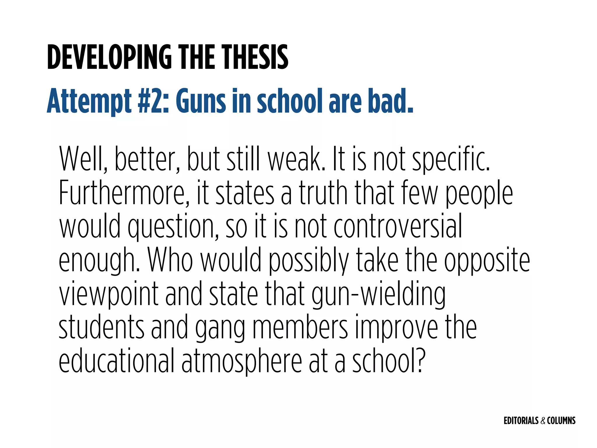 EDITORIALS & COLUMNS
DEVELOPING THE THESIS
Attempt #2: Guns in school are bad.
Well, better, but still weak. It is not specific.
Furthermore, it states a truth that few people
would question, so it is not controversial
enough. Who would possibly take the opposite
viewpoint and state that gun-wielding
students and gang members improve the
educational atmosphere at a school?
 