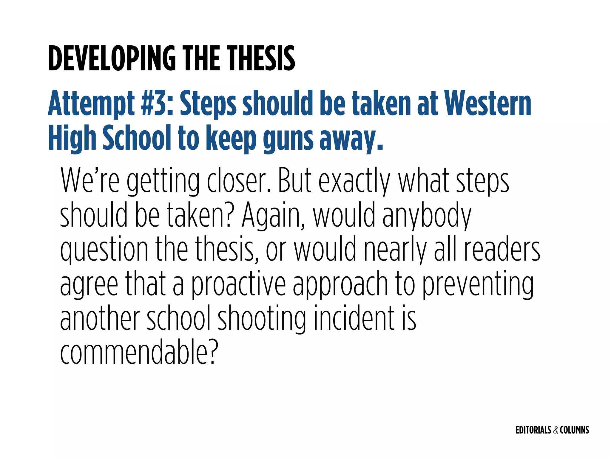 EDITORIALS & COLUMNS
DEVELOPING THE THESIS
Attempt #3: Steps should be taken at Western
High School to keep guns away.
We’re getting closer. But exactly what steps
should be taken? Again, would anybody
question the thesis, or would nearly all readers
agree that a proactive approach to preventing
another school shooting incident is
commendable?
 