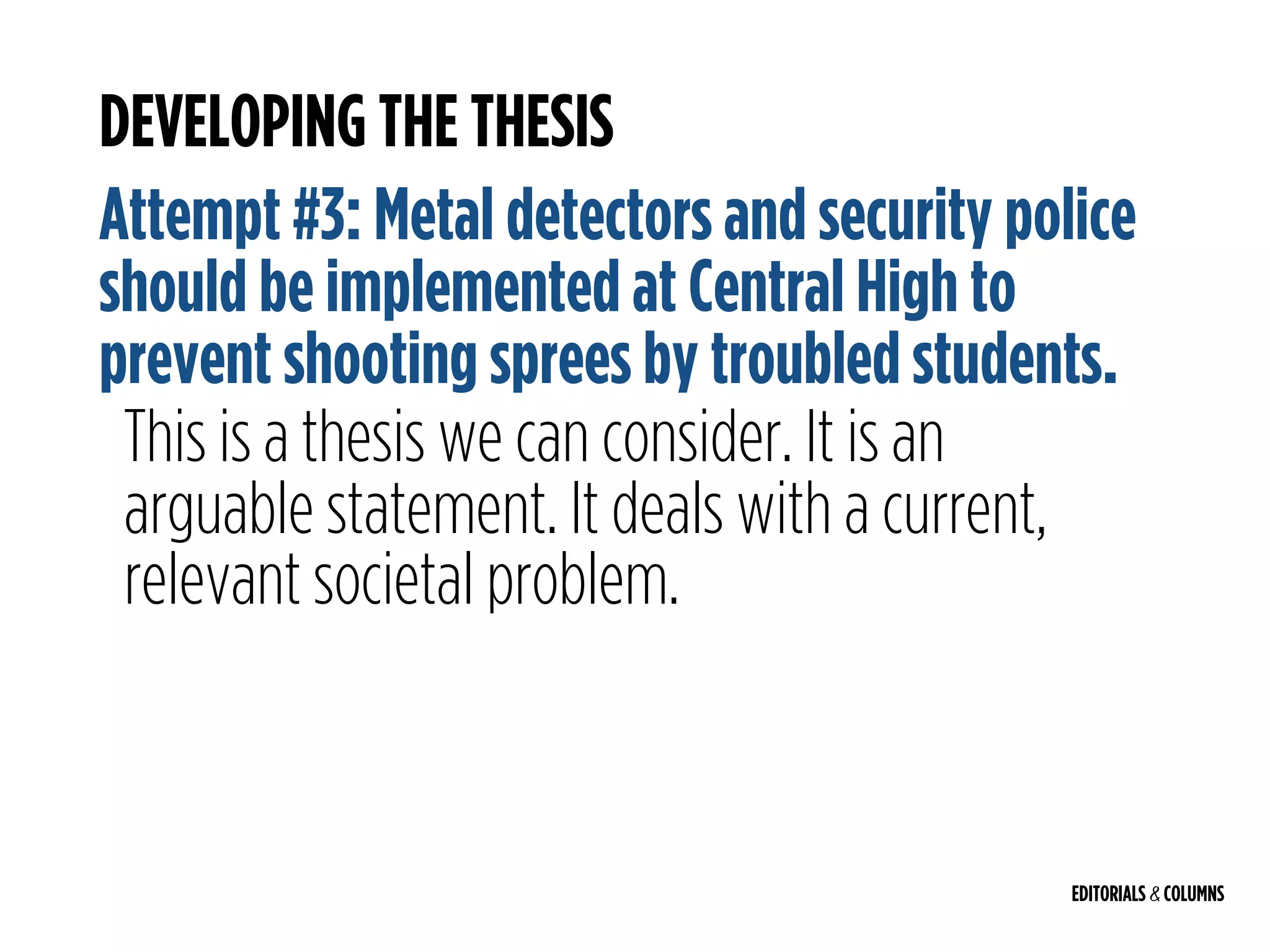 EDITORIALS & COLUMNS
DEVELOPING THE THESIS
Attempt #3: Metal detectors and security police
should be implemented at Central High to
prevent shooting sprees by troubled students.
This is a thesis we can consider. It is an
arguable statement. It deals with a current,
relevant societal problem.
 