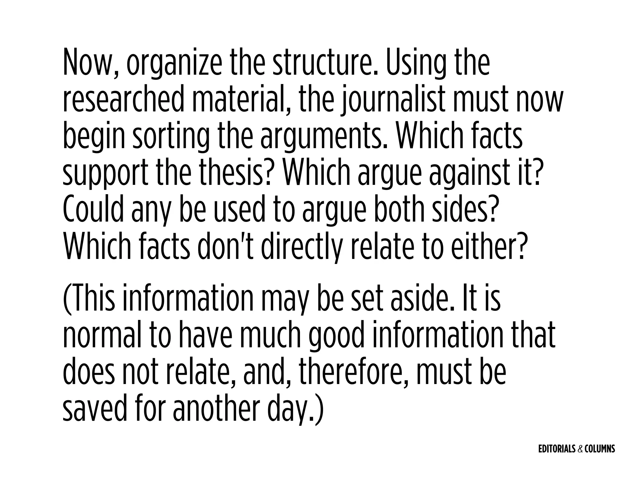 EDITORIALS & COLUMNS
Now, organize the structure. Using the
researched material, the journalist must now
begin sorting the arguments. Which facts
support the thesis? Which argue against it?
Could any be used to argue both sides?
Which facts don't directly relate to either?
(This information may be set aside. It is
normal to have much good information that
does not relate, and, therefore, must be
saved for another day.)
 