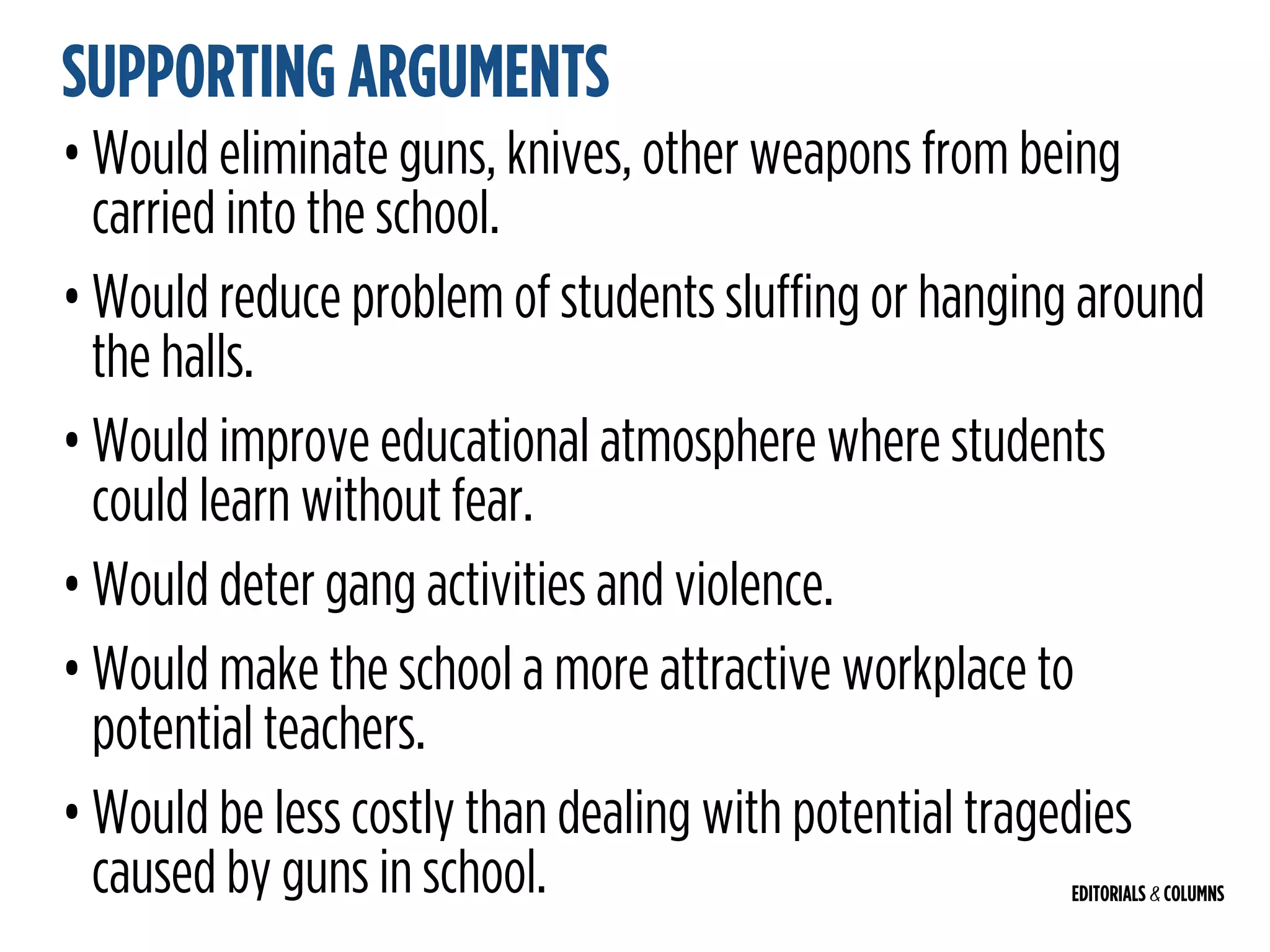 EDITORIALS & COLUMNS
SUPPORTING ARGUMENTS
• Would eliminate guns, knives, other weapons from being
carried into the school.
• Would reduce problem of students sluffing or hanging around
the halls.
• Would improve educational atmosphere where students
could learn without fear.
• Would deter gang activities and violence.
• Would make the school a more attractive workplace to
potential teachers.
• Would be less costly than dealing with potential tragedies
caused by guns in school.
 