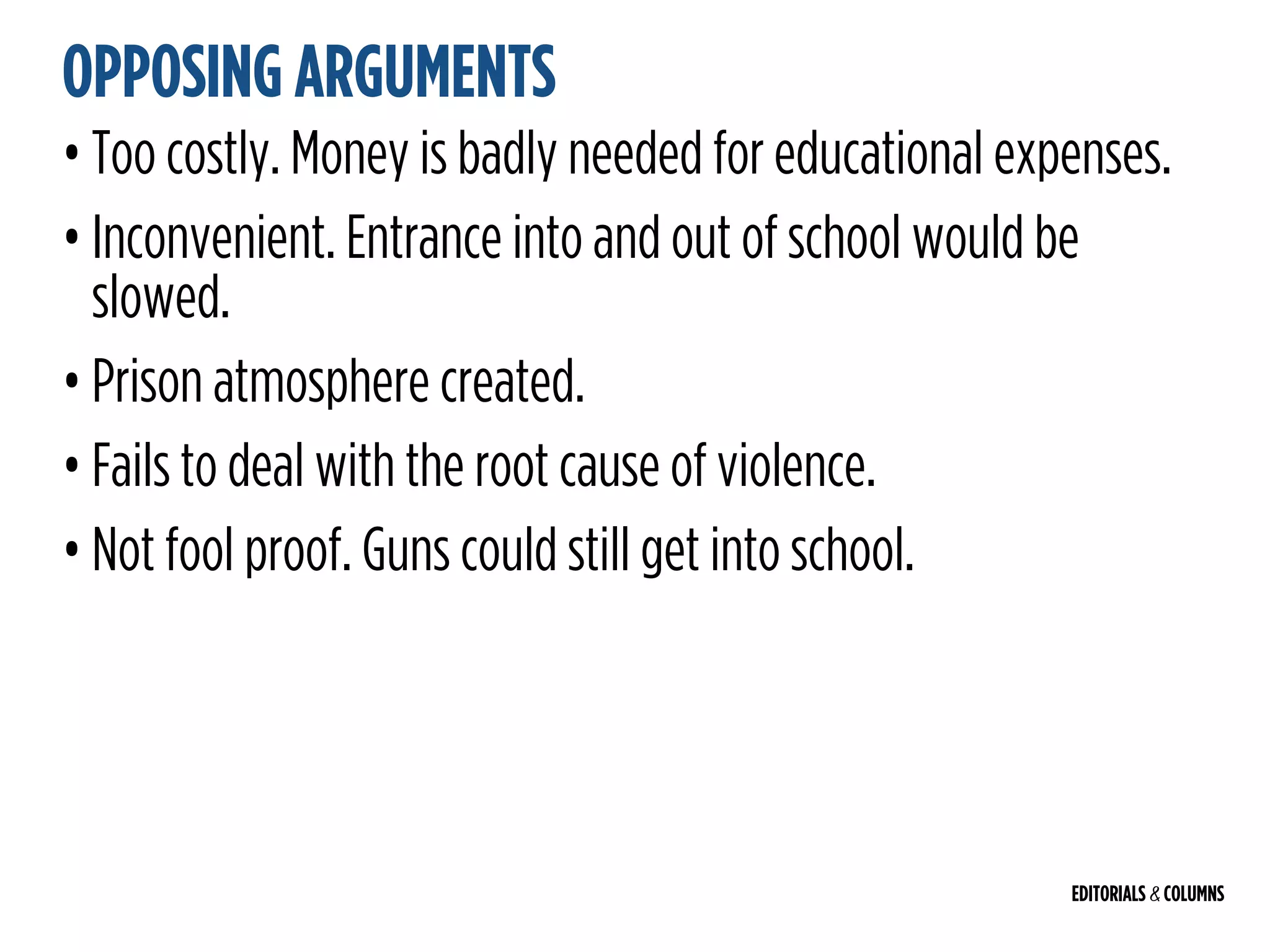 EDITORIALS & COLUMNS
OPPOSING ARGUMENTS
• Too costly. Money is badly needed for educational expenses.
• Inconvenient. Entrance into and out of school would be
slowed.
• Prison atmosphere created.
• Fails to deal with the root cause of violence.
• Not fool proof. Guns could still get into school.
 