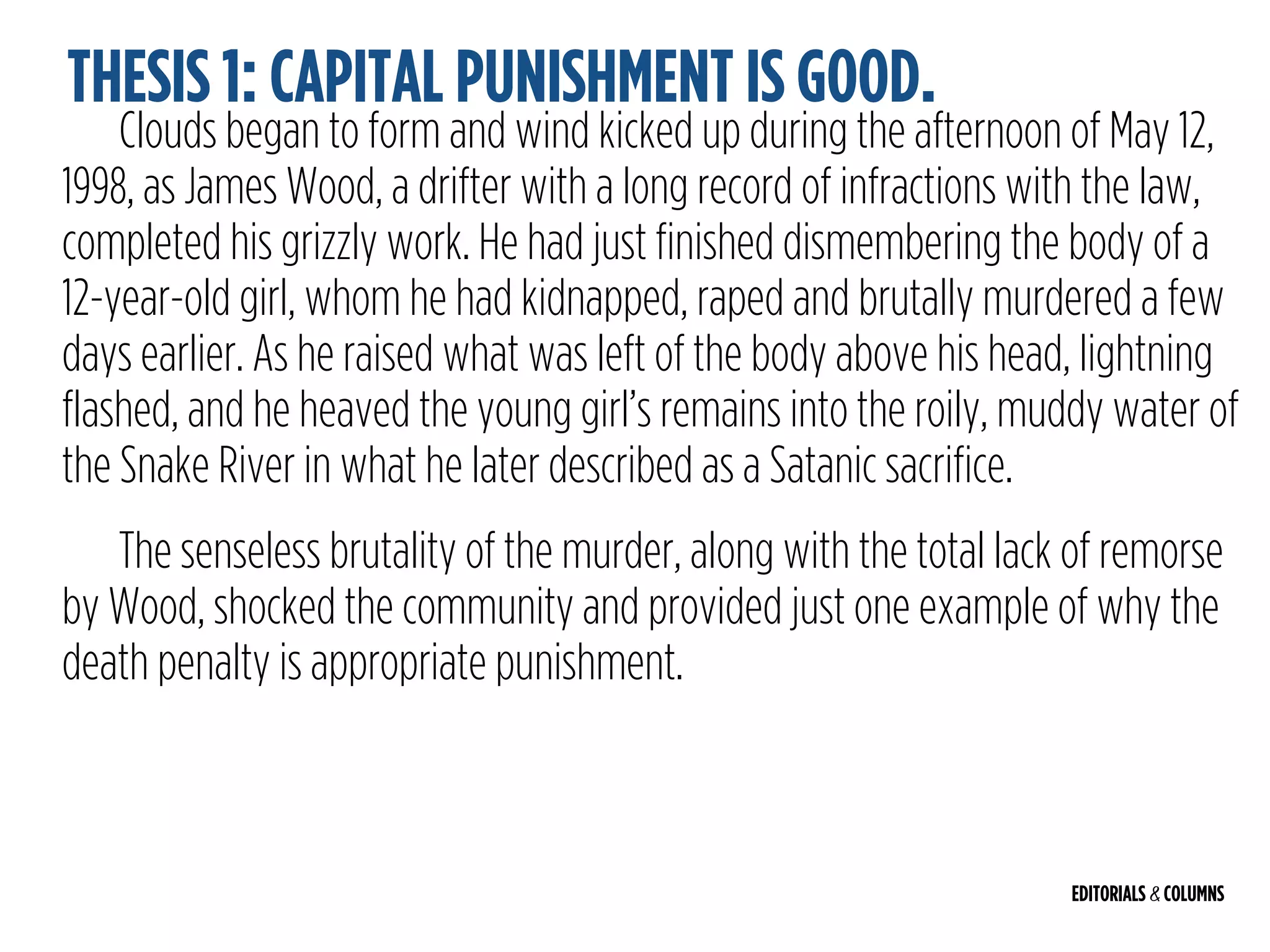 EDITORIALS & COLUMNS
Clouds began to form and wind kicked up during the afternoon of May 12,
1998, as James Wood, a drifter with a long record of infractions with the law,
completed his grizzly work. He had just finished dismembering the body of a
12-year-old girl, whom he had kidnapped, raped and brutally murdered a few
days earlier. As he raised what was left of the body above his head, lightning
flashed, and he heaved the young girl’s remains into the roily, muddy water of
the Snake River in what he later described as a Satanic sacrifice.
The senseless brutality of the murder, along with the total lack of remorse
by Wood, shocked the community and provided just one example of why the
death penalty is appropriate punishment.
THESIS 1: CAPITAL PUNISHMENT IS GOOD.
 
