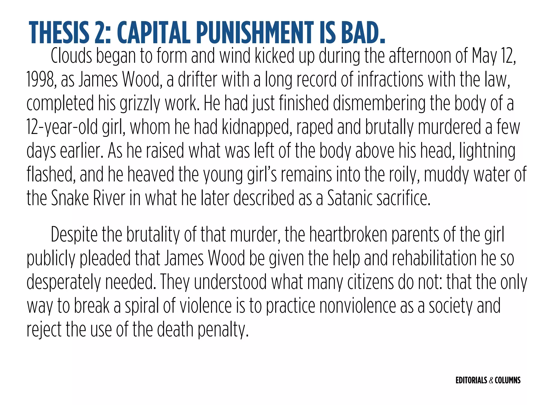 EDITORIALS & COLUMNS
Clouds began to form and wind kicked up during the afternoon of May 12,
1998, as James Wood, a drifter with a long record of infractions with the law,
completed his grizzly work. He had just finished dismembering the body of a
12-year-old girl, whom he had kidnapped, raped and brutally murdered a few
days earlier. As he raised what was left of the body above his head, lightning
flashed, and he heaved the young girl’s remains into the roily, muddy water of
the Snake River in what he later described as a Satanic sacrifice.
Despite the brutality of that murder, the heartbroken parents of the girl
publicly pleaded that James Wood be given the help and rehabilitation he so
desperately needed. They understood what many citizens do not: that the only
way to break a spiral of violence is to practice nonviolence as a society and
reject the use of the death penalty.
THESIS 2: CAPITAL PUNISHMENT IS BAD.
 