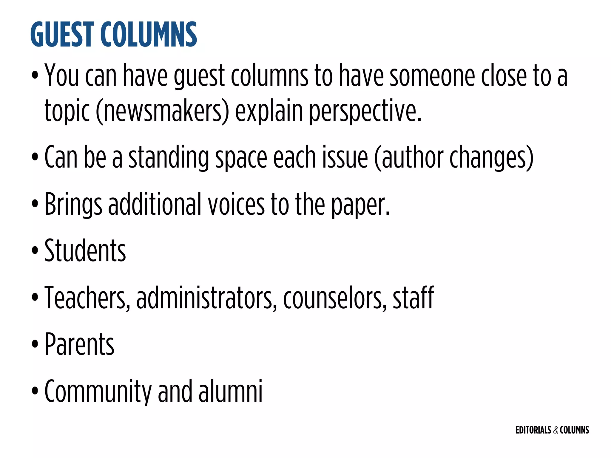 EDITORIALS & COLUMNS
GUEST COLUMNS
•You can have guest columns to have someone close to a
topic (newsmakers) explain perspective.
•Can be a standing space each issue (author changes)
•Brings additional voices to the paper.
•Students
•Teachers, administrators, counselors, staff
•Parents
•Community and alumni
 