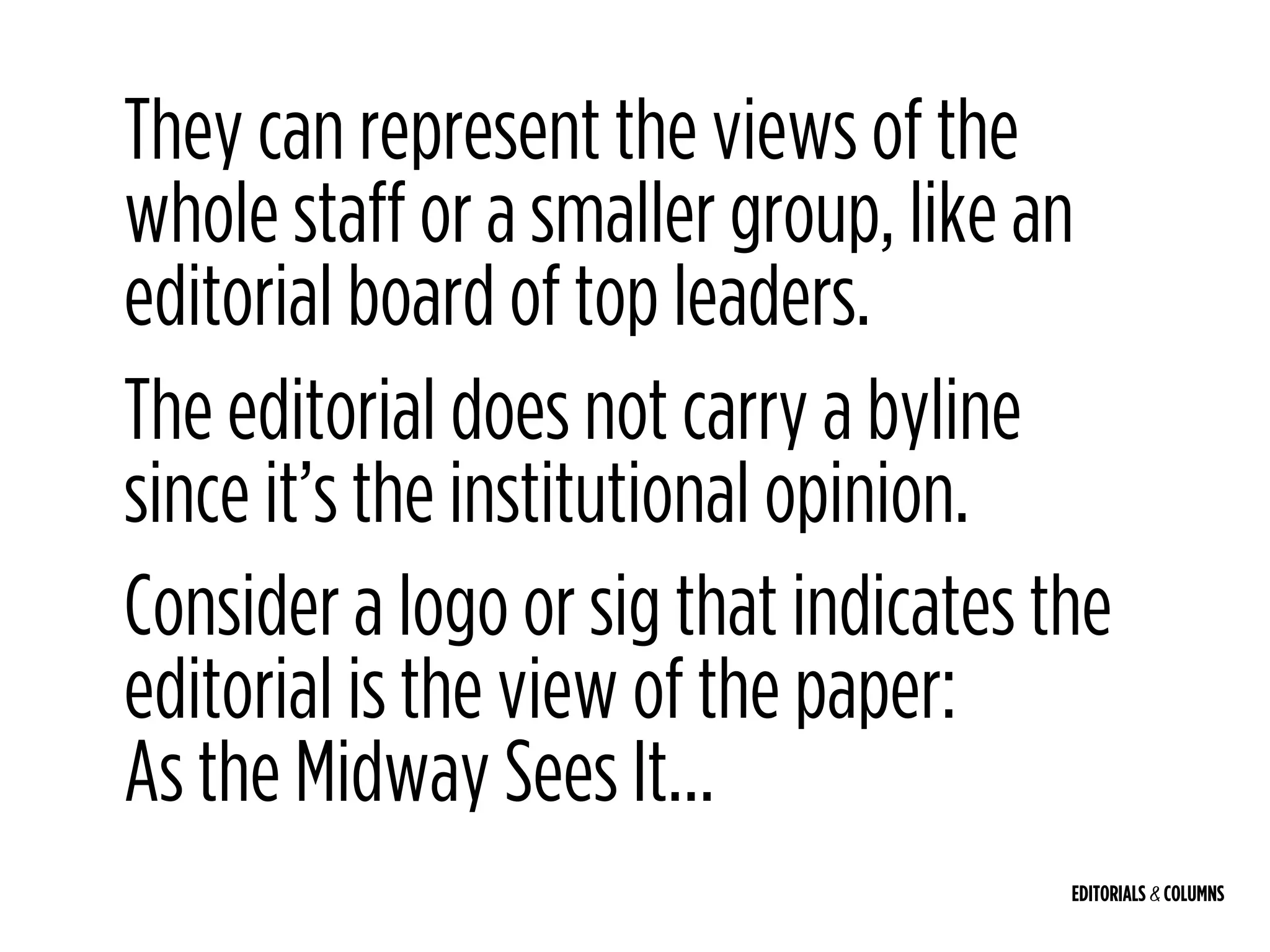 EDITORIALS & COLUMNS
They can represent the views of the
whole staff or a smaller group, like an
editorial board of top leaders.
The editorial does not carry a byline
since it’s the institutional opinion.
Consider a logo or sig that indicates the
editorial is the view of the paper: 
As the Midway Sees It…
 