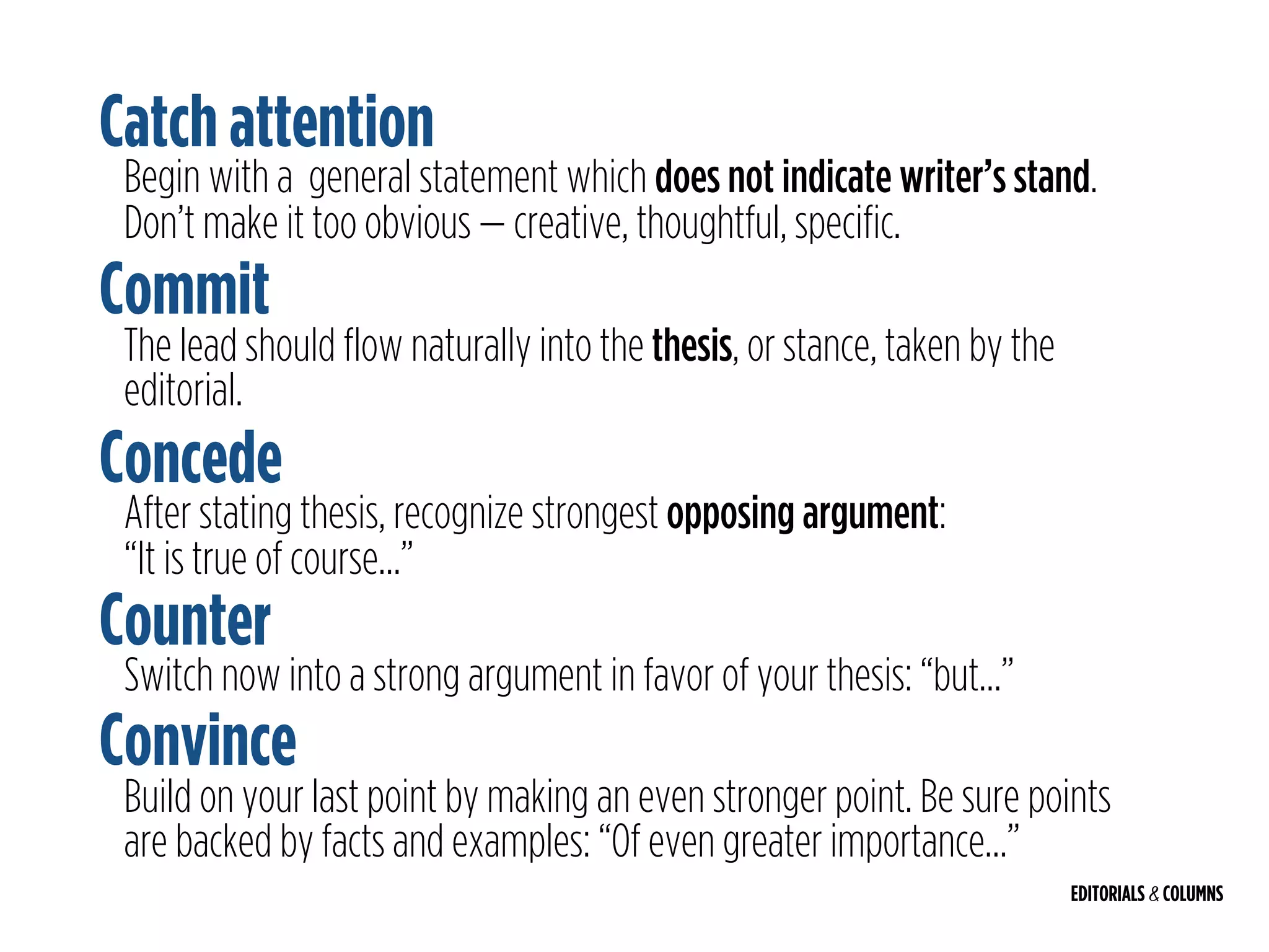 EDITORIALS & COLUMNS
Begin with a general statement which does not indicate writer’s stand.
Don’t make it too obvious — creative, thoughtful, specific.
Catch attention
Commit
The lead should flow naturally into the thesis, or stance, taken by the
editorial.
Concede
After stating thesis, recognize strongest opposing argument:  
“It is true of course…”
Counter
Switch now into a strong argument in favor of your thesis: “but…”
Convince
Build on your last point by making an even stronger point. Be sure points
are backed by facts and examples: “Of even greater importance…”
 