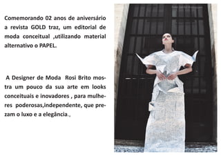 Comemorando 02 anos de aniversário
a revista GOLD traz, um editorial de
moda conceitual ,utilizando material
alternativo o PAPEL.

A Designer de Moda Rosi Brito mostra um pouco da sua arte em looks
conceituais e inovadores , para mulheres poderosas,independente, que prezam o luxo e a elegância.,

 