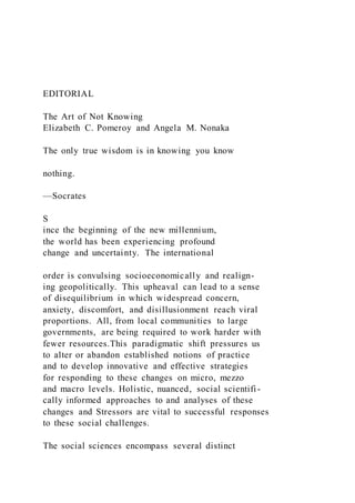 EDITORIAL
The Art of Not Knowing
Elizabeth C. Pomeroy and Angela M. Nonaka
The only true wisdom is in knowing you know
nothing.
—Socrates
S
ince the beginning of the new millennium,
the world has been experiencing profound
change and uncertainty. The international
order is convulsing socioeconomically and realign-
ing geopolitically. This upheaval can lead to a sense
of disequilibrium in which widespread concern,
anxiety, discomfort, and disillusionment reach viral
proportions. All, from local communities to large
governments, are being required to work harder with
fewer resources.This paradigmatic shift pressures us
to alter or abandon established notions of practice
and to develop innovative and effective strategies
for responding to these changes on micro, mezzo
and macro levels. Holistic, nuanced, social scientifi -
cally informed approaches to and analyses of these
changes and Stressors are vital to successful responses
to these social challenges.
The social sciences encompass several distinct
 