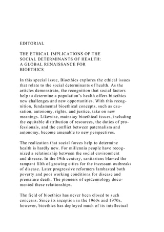 EDITORIAL
THE ETHICAL IMPLICATIONS OF THE
SOCIAL DETERMINANTS OF HEALTH:
A GLOBAL RENAISSANCE FOR
BIOETHICS
In this special issue, Bioethics explores the ethical issues
that relate to the social determinants of health. As the
articles demonstrate, the recognition that social factors
help to determine a population’s health offers bioethics
new challenges and new opportunities. With this recog-
nition, fundamental bioethical concepts, such as cau-
sation, autonomy, rights, and justice, take on new
meanings. Likewise, mainstay bioethical issues, including
the equitable distribution of resources, the duties of pro-
fessionals, and the conflict between paternalism and
autonomy, become amenable to new perspectives.
The realization that social forces help to determine
health is hardly new. For millennia people have recog-
nized a relationship between the social environment
and disease. In the 19th century, sanitarians blamed the
rampant filth of growing cities for the incessant outbreaks
of disease. Later progressive reformers lambasted both
poverty and poor working conditions for disease and
premature death. The pioneers of epidemiology docu-
mented these relationships.
The field of bioethics has never been closed to such
concerns. Since its inception in the 1960s and 1970s,
however, bioethics has deployed much of its intellectual
 
