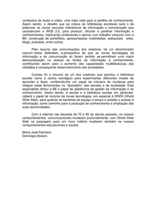 conteúdos de áudio e vídeo, uma mais valia para a partilha de conhecimento.
Assim sendo, o desafio que se coloca às bibliotecas escolares será o de
potenciar os novos recursos interactivos de informação e comunicação que
caracterizam a WEB 2.0, para produzir, difundir e partilhar informação e
conhecimentos, implicando professores e alunos num trabalho conjunto com a
BE: construção de portefólios, apresentações multimédias, webquests, wikis,
blogs, podcasts, entre outros.

       Pelo resumo das comunicações dos oradores, há um denominador
comum: todos defendem a perspectiva de que as novas tecnologias da
informação e da comunicação só fazem sentido se permitirem uma maior
democratização no acesso às fontes de informação e conhecimento,
contribuindo assim para o aumento das capacidades multiliterácicas dos
cidadãos e consequente desenvolvimento das sociedades.

       Curioso foi o resumo de um dos oradores que apontou a biblioteca
escolar como o centro nevrálgico para experimentar diferentes modos de
aprender e fazer, conferindo-lhe um papel de indutora da mudança para
integrar estas ferramentas no “abcedário” das escolas e da sociedade. Este
especialista atribui à BE o papel de plataforma de gestão da informação e do
conhecimento. Assim sendo, à escola e à biblioteca escolar em particular,
caberá o papel de recorrer às novas tecnologias, em especial à WWW (World
Wide Web), para quebrar as barreiras de espaço e tempo e ampliar o acesso à
informação, como caminho para a produção de conhecimento e ampliação das
suas oportunidades.

     Com a internet nas décadas de 70 a 80 do século passado, os nossos
comportamentos comunicacionais mudaram profundamente, com World Wide
Web na passagem para um novo milénio mudaram também os nossos
comportamentos educacionais e sociais.

Maria José Palmeira
Domingos Boieiro
 