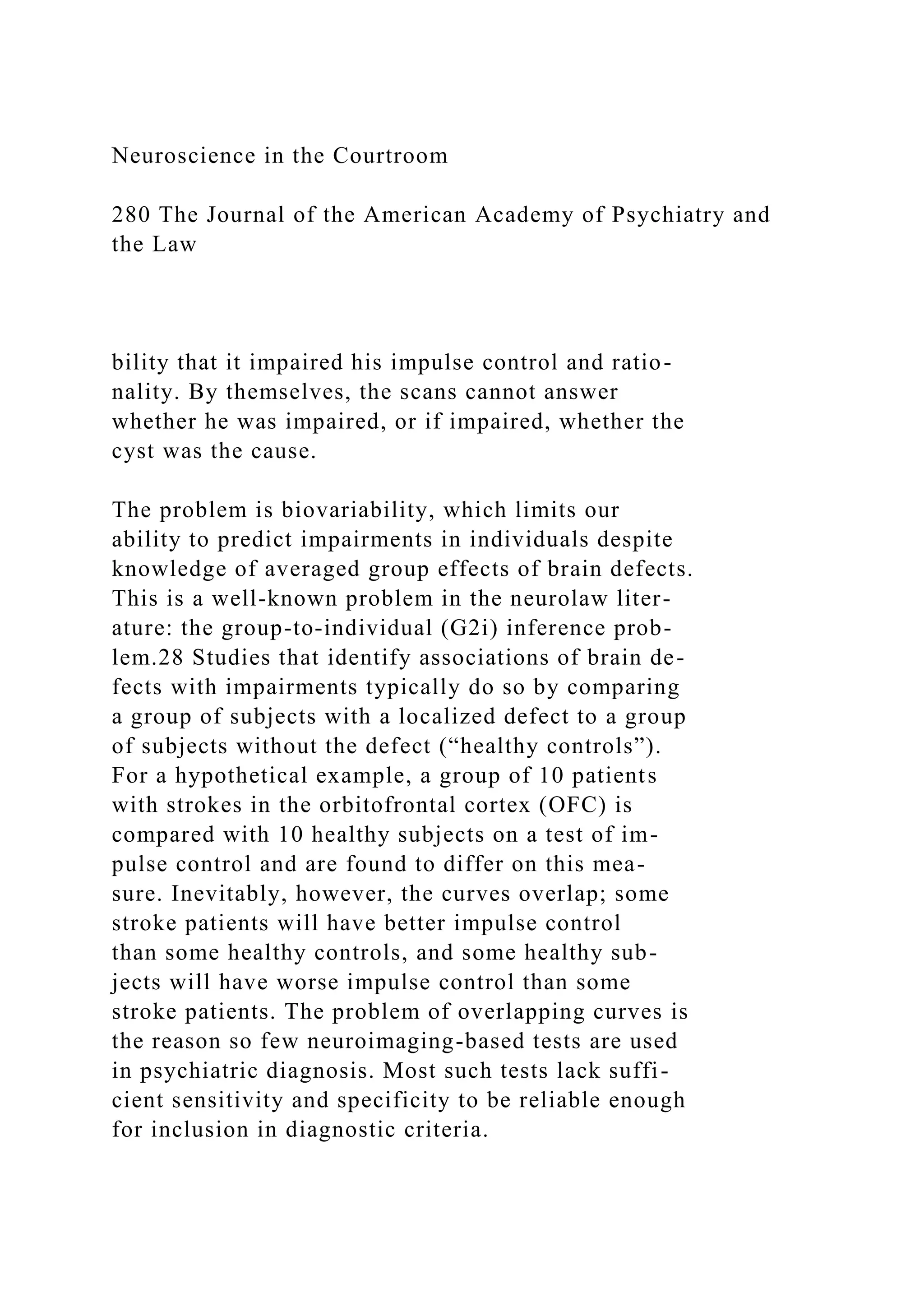 Neuroscience in the Courtroom
280 The Journal of the American Academy of Psychiatry and
the Law
bility that it impaired his impulse control and ratio-
nality. By themselves, the scans cannot answer
whether he was impaired, or if impaired, whether the
cyst was the cause.
The problem is biovariability, which limits our
ability to predict impairments in individuals despite
knowledge of averaged group effects of brain defects.
This is a well-known problem in the neurolaw liter-
ature: the group-to-individual (G2i) inference prob-
lem.28 Studies that identify associations of brain de-
fects with impairments typically do so by comparing
a group of subjects with a localized defect to a group
of subjects without the defect (“healthy controls”).
For a hypothetical example, a group of 10 patients
with strokes in the orbitofrontal cortex (OFC) is
compared with 10 healthy subjects on a test of im-
pulse control and are found to differ on this mea-
sure. Inevitably, however, the curves overlap; some
stroke patients will have better impulse control
than some healthy controls, and some healthy sub-
jects will have worse impulse control than some
stroke patients. The problem of overlapping curves is
the reason so few neuroimaging-based tests are used
in psychiatric diagnosis. Most such tests lack suffi-
cient sensitivity and specificity to be reliable enough
for inclusion in diagnostic criteria.
 