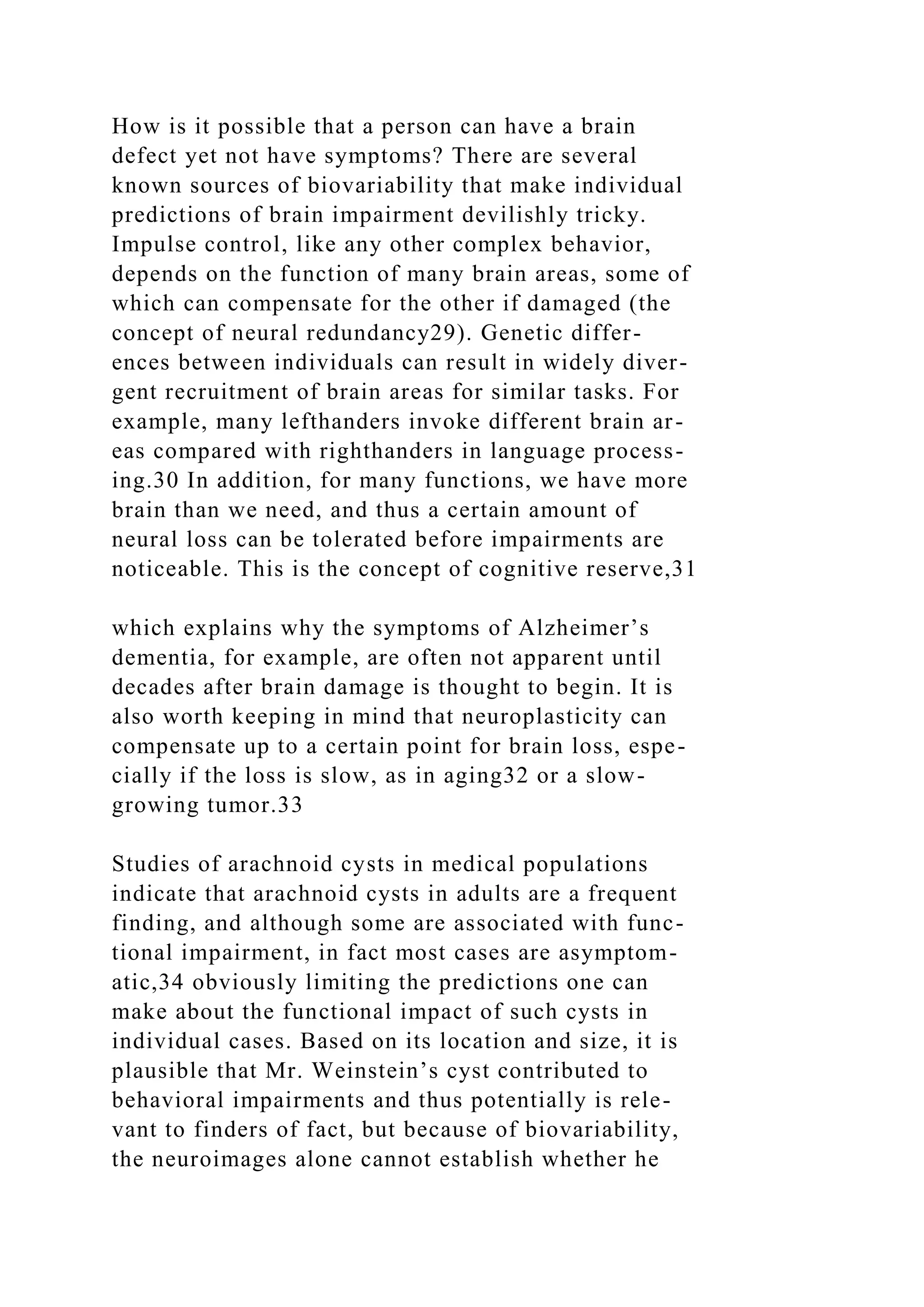 How is it possible that a person can have a brain
defect yet not have symptoms? There are several
known sources of biovariability that make individual
predictions of brain impairment devilishly tricky.
Impulse control, like any other complex behavior,
depends on the function of many brain areas, some of
which can compensate for the other if damaged (the
concept of neural redundancy29). Genetic differ-
ences between individuals can result in widely diver-
gent recruitment of brain areas for similar tasks. For
example, many lefthanders invoke different brain ar-
eas compared with righthanders in language process-
ing.30 In addition, for many functions, we have more
brain than we need, and thus a certain amount of
neural loss can be tolerated before impairments are
noticeable. This is the concept of cognitive reserve,31
which explains why the symptoms of Alzheimer’s
dementia, for example, are often not apparent until
decades after brain damage is thought to begin. It is
also worth keeping in mind that neuroplasticity can
compensate up to a certain point for brain loss, espe-
cially if the loss is slow, as in aging32 or a slow-
growing tumor.33
Studies of arachnoid cysts in medical populations
indicate that arachnoid cysts in adults are a frequent
finding, and although some are associated with func-
tional impairment, in fact most cases are asymptom-
atic,34 obviously limiting the predictions one can
make about the functional impact of such cysts in
individual cases. Based on its location and size, it is
plausible that Mr. Weinstein’s cyst contributed to
behavioral impairments and thus potentially is rele-
vant to finders of fact, but because of biovariability,
the neuroimages alone cannot establish whether he
 