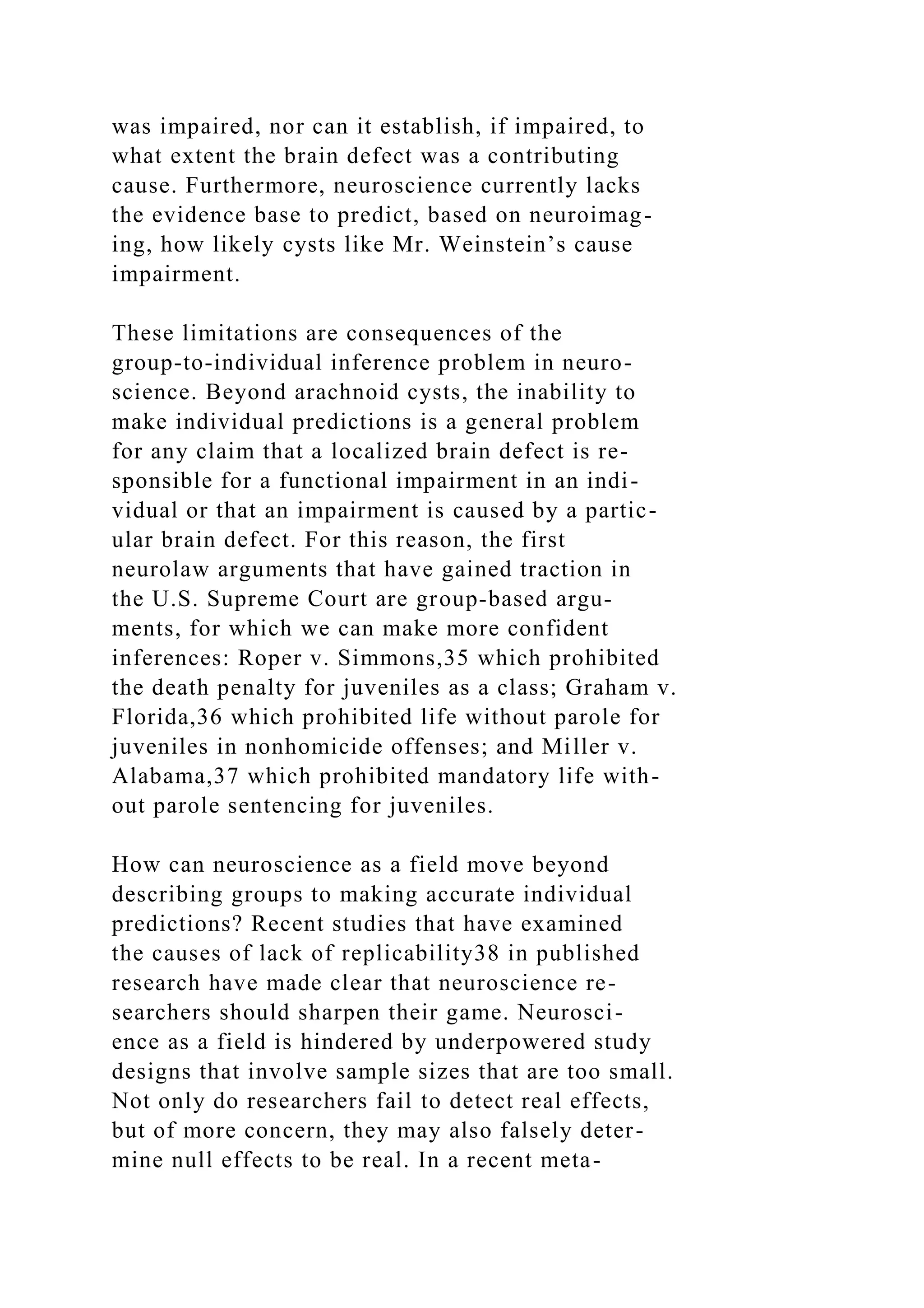was impaired, nor can it establish, if impaired, to
what extent the brain defect was a contributing
cause. Furthermore, neuroscience currently lacks
the evidence base to predict, based on neuroimag-
ing, how likely cysts like Mr. Weinstein’s cause
impairment.
These limitations are consequences of the
group-to-individual inference problem in neuro-
science. Beyond arachnoid cysts, the inability to
make individual predictions is a general problem
for any claim that a localized brain defect is re-
sponsible for a functional impairment in an indi-
vidual or that an impairment is caused by a partic-
ular brain defect. For this reason, the first
neurolaw arguments that have gained traction in
the U.S. Supreme Court are group-based argu-
ments, for which we can make more confident
inferences: Roper v. Simmons,35 which prohibited
the death penalty for juveniles as a class; Graham v.
Florida,36 which prohibited life without parole for
juveniles in nonhomicide offenses; and Miller v.
Alabama,37 which prohibited mandatory life with-
out parole sentencing for juveniles.
How can neuroscience as a field move beyond
describing groups to making accurate individual
predictions? Recent studies that have examined
the causes of lack of replicability38 in published
research have made clear that neuroscience re-
searchers should sharpen their game. Neurosci-
ence as a field is hindered by underpowered study
designs that involve sample sizes that are too small.
Not only do researchers fail to detect real effects,
but of more concern, they may also falsely deter-
mine null effects to be real. In a recent meta-
 