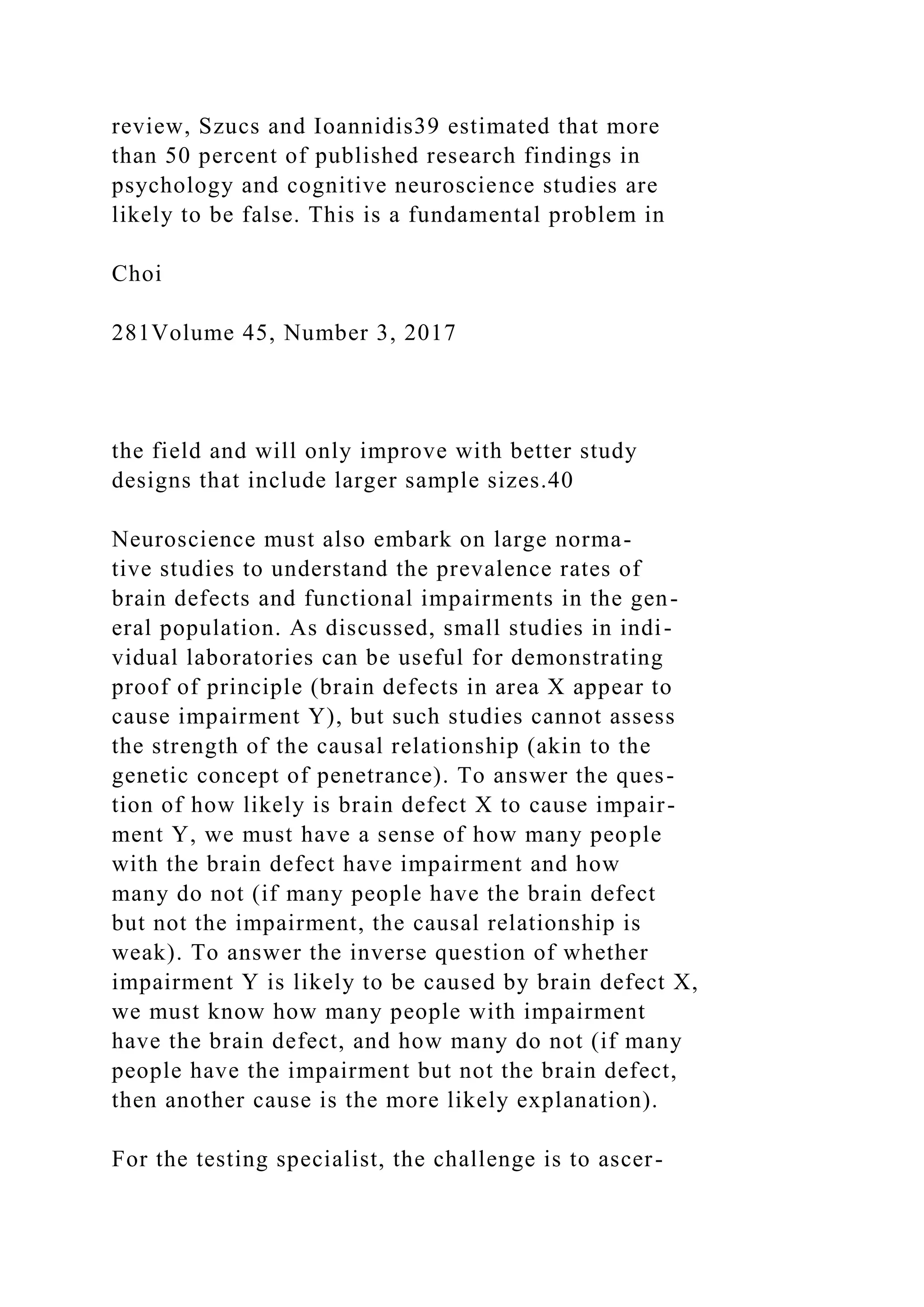 review, Szucs and Ioannidis39 estimated that more
than 50 percent of published research findings in
psychology and cognitive neuroscience studies are
likely to be false. This is a fundamental problem in
Choi
281Volume 45, Number 3, 2017
the field and will only improve with better study
designs that include larger sample sizes.40
Neuroscience must also embark on large norma-
tive studies to understand the prevalence rates of
brain defects and functional impairments in the gen-
eral population. As discussed, small studies in indi-
vidual laboratories can be useful for demonstrating
proof of principle (brain defects in area X appear to
cause impairment Y), but such studies cannot assess
the strength of the causal relationship (akin to the
genetic concept of penetrance). To answer the ques-
tion of how likely is brain defect X to cause impair-
ment Y, we must have a sense of how many people
with the brain defect have impairment and how
many do not (if many people have the brain defect
but not the impairment, the causal relationship is
weak). To answer the inverse question of whether
impairment Y is likely to be caused by brain defect X,
we must know how many people with impairment
have the brain defect, and how many do not (if many
people have the impairment but not the brain defect,
then another cause is the more likely explanation).
For the testing specialist, the challenge is to ascer-
 