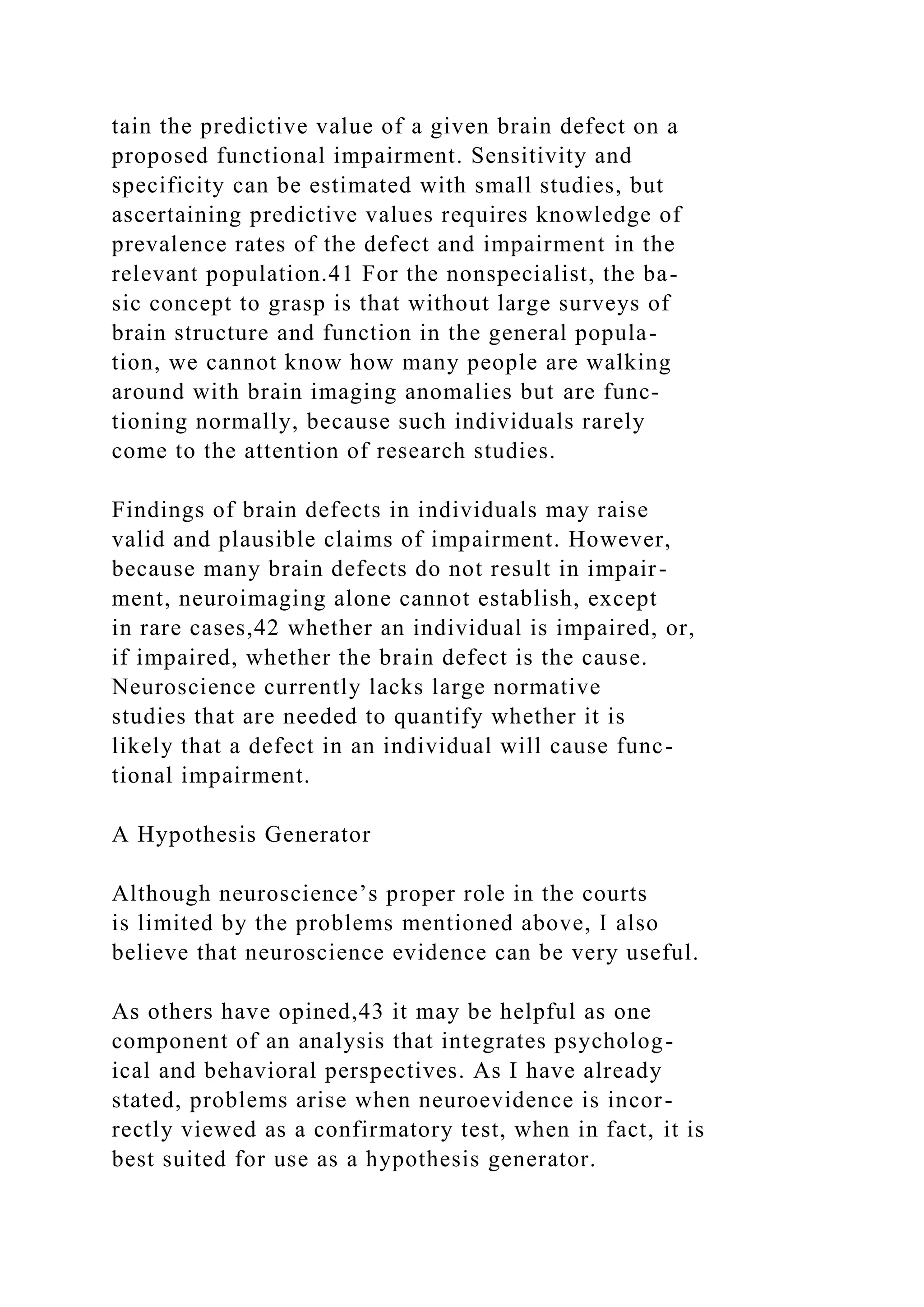 tain the predictive value of a given brain defect on a
proposed functional impairment. Sensitivity and
specificity can be estimated with small studies, but
ascertaining predictive values requires knowledge of
prevalence rates of the defect and impairment in the
relevant population.41 For the nonspecialist, the ba-
sic concept to grasp is that without large surveys of
brain structure and function in the general popula-
tion, we cannot know how many people are walking
around with brain imaging anomalies but are func-
tioning normally, because such individuals rarely
come to the attention of research studies.
Findings of brain defects in individuals may raise
valid and plausible claims of impairment. However,
because many brain defects do not result in impair-
ment, neuroimaging alone cannot establish, except
in rare cases,42 whether an individual is impaired, or,
if impaired, whether the brain defect is the cause.
Neuroscience currently lacks large normative
studies that are needed to quantify whether it is
likely that a defect in an individual will cause func-
tional impairment.
A Hypothesis Generator
Although neuroscience’s proper role in the courts
is limited by the problems mentioned above, I also
believe that neuroscience evidence can be very useful.
As others have opined,43 it may be helpful as one
component of an analysis that integrates psycholog-
ical and behavioral perspectives. As I have already
stated, problems arise when neuroevidence is incor-
rectly viewed as a confirmatory test, when in fact, it is
best suited for use as a hypothesis generator.
 