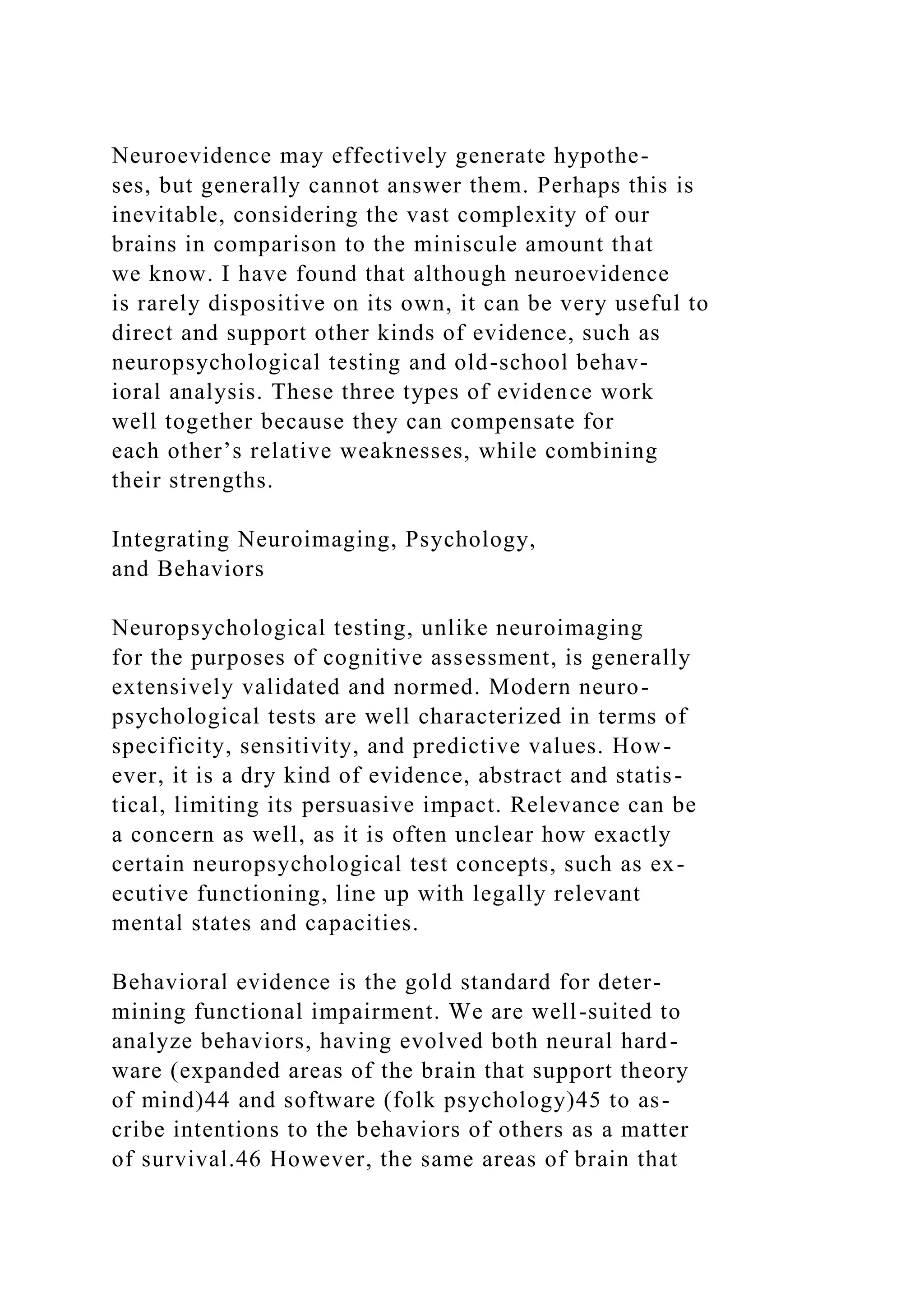 Neuroevidence may effectively generate hypothe-
ses, but generally cannot answer them. Perhaps this is
inevitable, considering the vast complexity of our
brains in comparison to the miniscule amount that
we know. I have found that although neuroevidence
is rarely dispositive on its own, it can be very useful to
direct and support other kinds of evidence, such as
neuropsychological testing and old-school behav-
ioral analysis. These three types of evidence work
well together because they can compensate for
each other’s relative weaknesses, while combining
their strengths.
Integrating Neuroimaging, Psychology,
and Behaviors
Neuropsychological testing, unlike neuroimaging
for the purposes of cognitive assessment, is generally
extensively validated and normed. Modern neuro-
psychological tests are well characterized in terms of
specificity, sensitivity, and predictive values. How-
ever, it is a dry kind of evidence, abstract and statis-
tical, limiting its persuasive impact. Relevance can be
a concern as well, as it is often unclear how exactly
certain neuropsychological test concepts, such as ex-
ecutive functioning, line up with legally relevant
mental states and capacities.
Behavioral evidence is the gold standard for deter-
mining functional impairment. We are well-suited to
analyze behaviors, having evolved both neural hard-
ware (expanded areas of the brain that support theory
of mind)44 and software (folk psychology)45 to as-
cribe intentions to the behaviors of others as a matter
of survival.46 However, the same areas of brain that
 