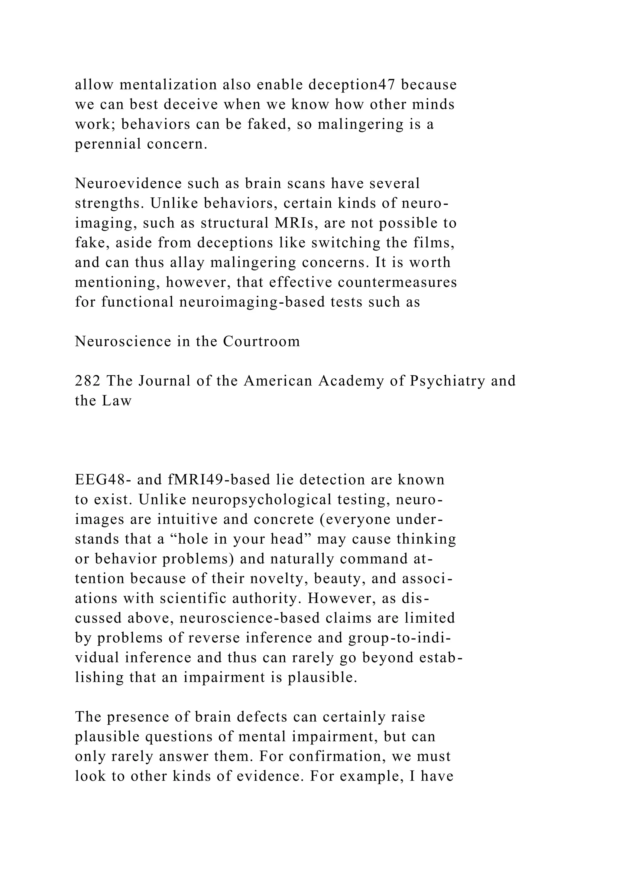 allow mentalization also enable deception47 because
we can best deceive when we know how other minds
work; behaviors can be faked, so malingering is a
perennial concern.
Neuroevidence such as brain scans have several
strengths. Unlike behaviors, certain kinds of neuro-
imaging, such as structural MRIs, are not possible to
fake, aside from deceptions like switching the films,
and can thus allay malingering concerns. It is worth
mentioning, however, that effective countermeasures
for functional neuroimaging-based tests such as
Neuroscience in the Courtroom
282 The Journal of the American Academy of Psychiatry and
the Law
EEG48- and fMRI49-based lie detection are known
to exist. Unlike neuropsychological testing, neuro-
images are intuitive and concrete (everyone under-
stands that a “hole in your head” may cause thinking
or behavior problems) and naturally command at-
tention because of their novelty, beauty, and associ-
ations with scientific authority. However, as dis-
cussed above, neuroscience-based claims are limited
by problems of reverse inference and group-to-indi-
vidual inference and thus can rarely go beyond estab-
lishing that an impairment is plausible.
The presence of brain defects can certainly raise
plausible questions of mental impairment, but can
only rarely answer them. For confirmation, we must
look to other kinds of evidence. For example, I have
 