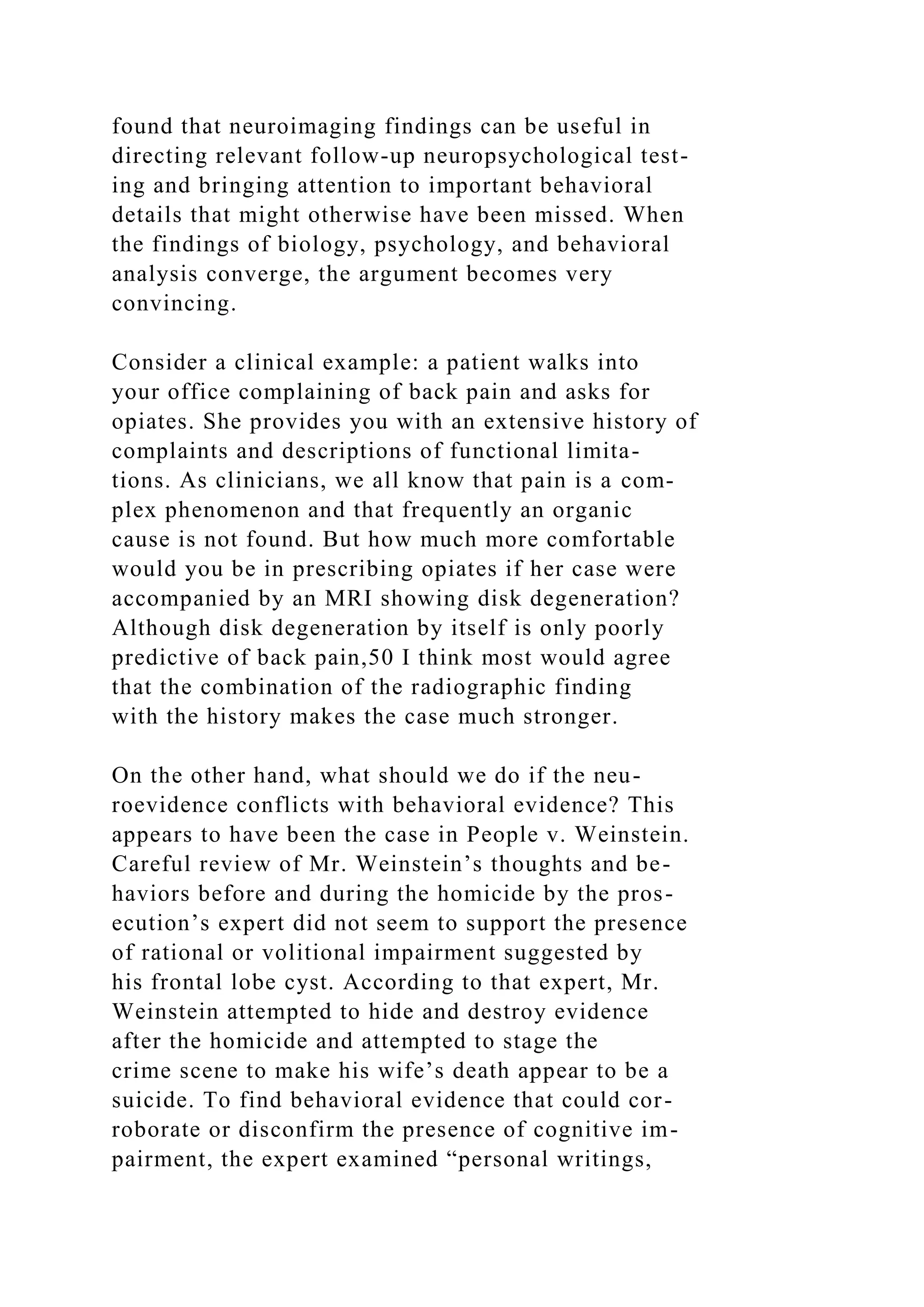 found that neuroimaging findings can be useful in
directing relevant follow-up neuropsychological test-
ing and bringing attention to important behavioral
details that might otherwise have been missed. When
the findings of biology, psychology, and behavioral
analysis converge, the argument becomes very
convincing.
Consider a clinical example: a patient walks into
your office complaining of back pain and asks for
opiates. She provides you with an extensive history of
complaints and descriptions of functional limita-
tions. As clinicians, we all know that pain is a com-
plex phenomenon and that frequently an organic
cause is not found. But how much more comfortable
would you be in prescribing opiates if her case were
accompanied by an MRI showing disk degeneration?
Although disk degeneration by itself is only poorly
predictive of back pain,50 I think most would agree
that the combination of the radiographic finding
with the history makes the case much stronger.
On the other hand, what should we do if the neu-
roevidence conflicts with behavioral evidence? This
appears to have been the case in People v. Weinstein.
Careful review of Mr. Weinstein’s thoughts and be-
haviors before and during the homicide by the pros-
ecution’s expert did not seem to support the presence
of rational or volitional impairment suggested by
his frontal lobe cyst. According to that expert, Mr.
Weinstein attempted to hide and destroy evidence
after the homicide and attempted to stage the
crime scene to make his wife’s death appear to be a
suicide. To find behavioral evidence that could cor-
roborate or disconfirm the presence of cognitive im-
pairment, the expert examined “personal writings,
 