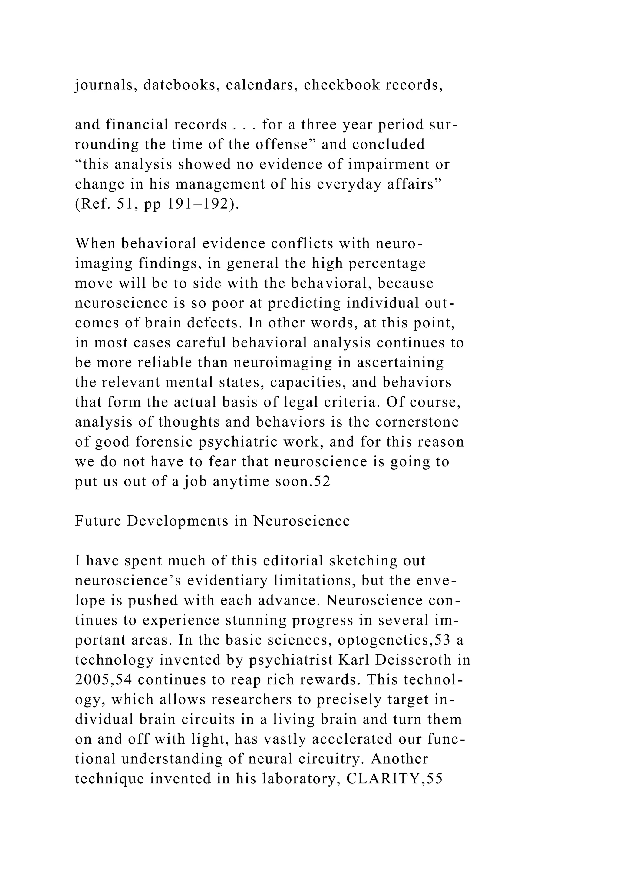 journals, datebooks, calendars, checkbook records,
and financial records . . . for a three year period sur-
rounding the time of the offense” and concluded
“this analysis showed no evidence of impairment or
change in his management of his everyday affairs”
(Ref. 51, pp 191–192).
When behavioral evidence conflicts with neuro-
imaging findings, in general the high percentage
move will be to side with the behavioral, because
neuroscience is so poor at predicting individual out-
comes of brain defects. In other words, at this point,
in most cases careful behavioral analysis continues to
be more reliable than neuroimaging in ascertaining
the relevant mental states, capacities, and behaviors
that form the actual basis of legal criteria. Of course,
analysis of thoughts and behaviors is the cornerstone
of good forensic psychiatric work, and for this reason
we do not have to fear that neuroscience is going to
put us out of a job anytime soon.52
Future Developments in Neuroscience
I have spent much of this editorial sketching out
neuroscience’s evidentiary limitations, but the enve-
lope is pushed with each advance. Neuroscience con-
tinues to experience stunning progress in several im-
portant areas. In the basic sciences, optogenetics,53 a
technology invented by psychiatrist Karl Deisseroth in
2005,54 continues to reap rich rewards. This technol-
ogy, which allows researchers to precisely target in-
dividual brain circuits in a living brain and turn them
on and off with light, has vastly accelerated our func-
tional understanding of neural circuitry. Another
technique invented in his laboratory, CLARITY,55
 