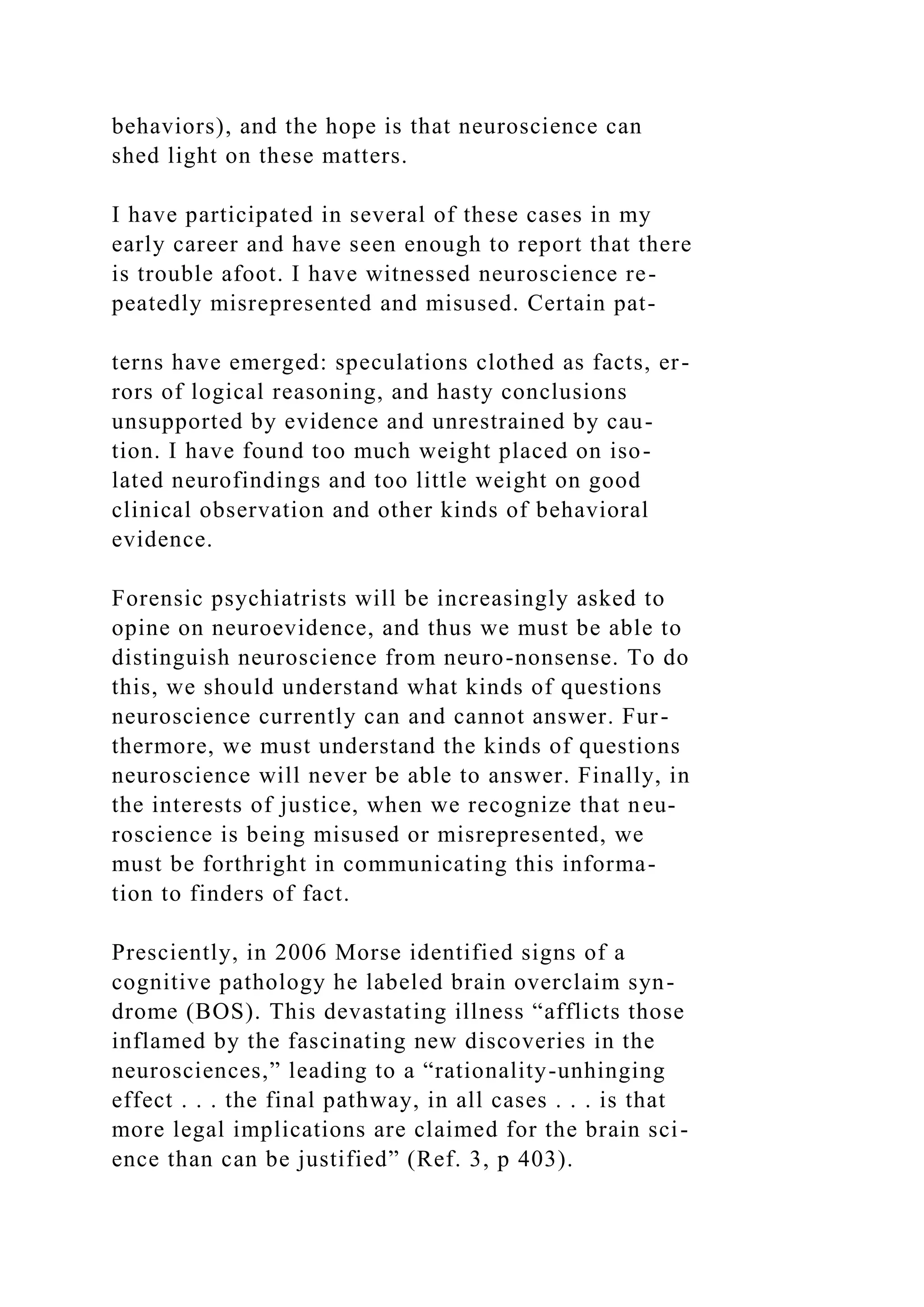 behaviors), and the hope is that neuroscience can
shed light on these matters.
I have participated in several of these cases in my
early career and have seen enough to report that there
is trouble afoot. I have witnessed neuroscience re-
peatedly misrepresented and misused. Certain pat-
terns have emerged: speculations clothed as facts, er-
rors of logical reasoning, and hasty conclusions
unsupported by evidence and unrestrained by cau-
tion. I have found too much weight placed on iso-
lated neurofindings and too little weight on good
clinical observation and other kinds of behavioral
evidence.
Forensic psychiatrists will be increasingly asked to
opine on neuroevidence, and thus we must be able to
distinguish neuroscience from neuro-nonsense. To do
this, we should understand what kinds of questions
neuroscience currently can and cannot answer. Fur-
thermore, we must understand the kinds of questions
neuroscience will never be able to answer. Finally, in
the interests of justice, when we recognize that neu-
roscience is being misused or misrepresented, we
must be forthright in communicating this informa-
tion to finders of fact.
Presciently, in 2006 Morse identified signs of a
cognitive pathology he labeled brain overclaim syn-
drome (BOS). This devastating illness “afflicts those
inflamed by the fascinating new discoveries in the
neurosciences,” leading to a “rationality-unhinging
effect . . . the final pathway, in all cases . . . is that
more legal implications are claimed for the brain sci-
ence than can be justified” (Ref. 3, p 403).
 