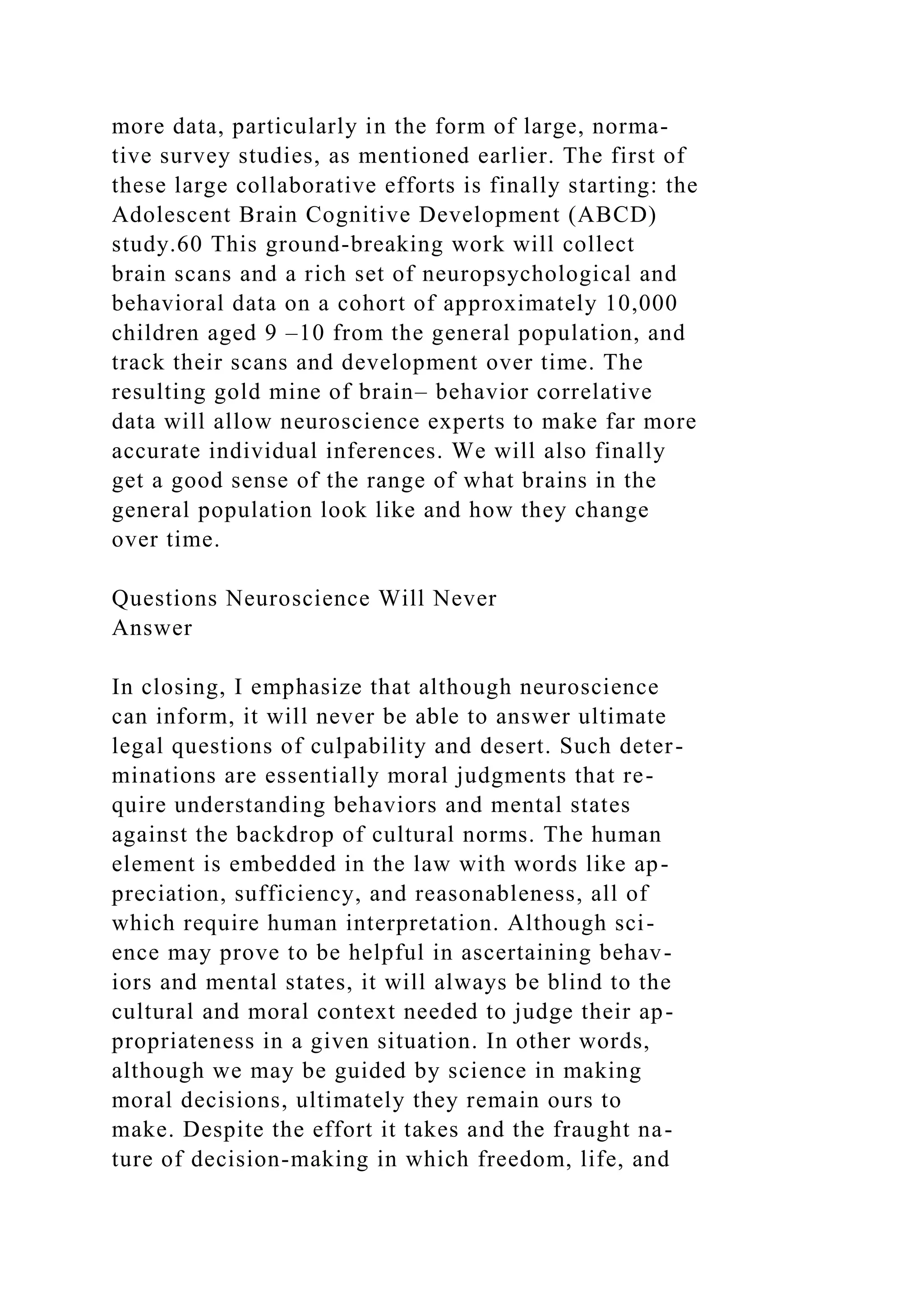 more data, particularly in the form of large, norma-
tive survey studies, as mentioned earlier. The first of
these large collaborative efforts is finally starting: the
Adolescent Brain Cognitive Development (ABCD)
study.60 This ground-breaking work will collect
brain scans and a rich set of neuropsychological and
behavioral data on a cohort of approximately 10,000
children aged 9 –10 from the general population, and
track their scans and development over time. The
resulting gold mine of brain– behavior correlative
data will allow neuroscience experts to make far more
accurate individual inferences. We will also finally
get a good sense of the range of what brains in the
general population look like and how they change
over time.
Questions Neuroscience Will Never
Answer
In closing, I emphasize that although neuroscience
can inform, it will never be able to answer ultimate
legal questions of culpability and desert. Such deter-
minations are essentially moral judgments that re-
quire understanding behaviors and mental states
against the backdrop of cultural norms. The human
element is embedded in the law with words like ap-
preciation, sufficiency, and reasonableness, all of
which require human interpretation. Although sci-
ence may prove to be helpful in ascertaining behav-
iors and mental states, it will always be blind to the
cultural and moral context needed to judge their ap-
propriateness in a given situation. In other words,
although we may be guided by science in making
moral decisions, ultimately they remain ours to
make. Despite the effort it takes and the fraught na-
ture of decision-making in which freedom, life, and
 