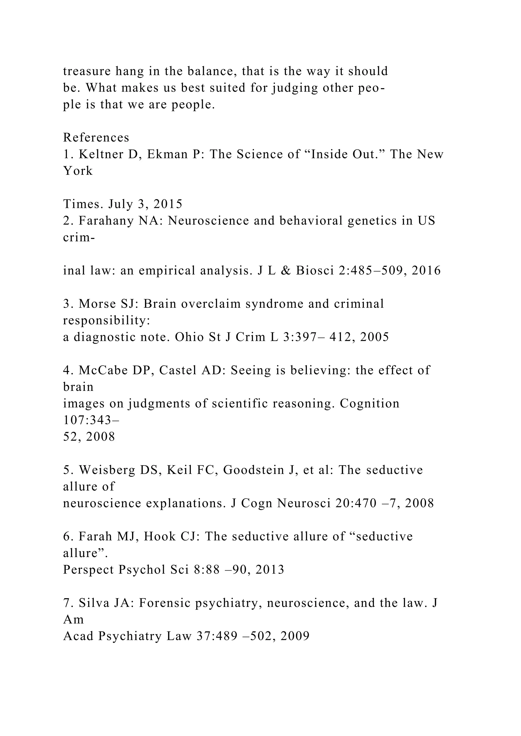 treasure hang in the balance, that is the way it should
be. What makes us best suited for judging other peo-
ple is that we are people.
References
1. Keltner D, Ekman P: The Science of “Inside Out.” The New
York
Times. July 3, 2015
2. Farahany NA: Neuroscience and behavioral genetics in US
crim-
inal law: an empirical analysis. J L & Biosci 2:485–509, 2016
3. Morse SJ: Brain overclaim syndrome and criminal
responsibility:
a diagnostic note. Ohio St J Crim L 3:397– 412, 2005
4. McCabe DP, Castel AD: Seeing is believing: the effect of
brain
images on judgments of scientific reasoning. Cognition
107:343–
52, 2008
5. Weisberg DS, Keil FC, Goodstein J, et al: The seductive
allure of
neuroscience explanations. J Cogn Neurosci 20:470 –7, 2008
6. Farah MJ, Hook CJ: The seductive allure of “seductive
allure”.
Perspect Psychol Sci 8:88 –90, 2013
7. Silva JA: Forensic psychiatry, neuroscience, and the law. J
Am
Acad Psychiatry Law 37:489 –502, 2009
 