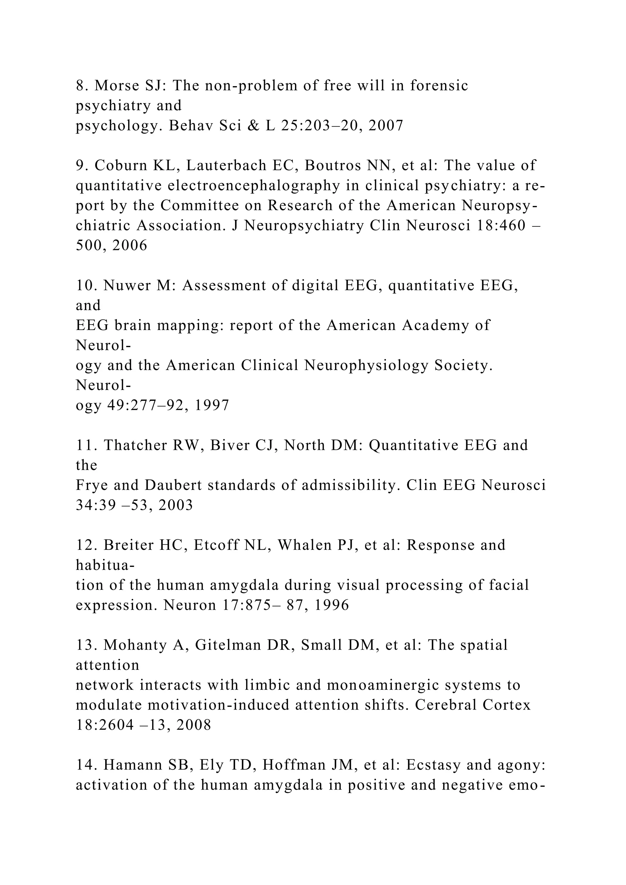 8. Morse SJ: The non-problem of free will in forensic
psychiatry and
psychology. Behav Sci & L 25:203–20, 2007
9. Coburn KL, Lauterbach EC, Boutros NN, et al: The value of
quantitative electroencephalography in clinical psychiatry: a re-
port by the Committee on Research of the American Neuropsy-
chiatric Association. J Neuropsychiatry Clin Neurosci 18:460 –
500, 2006
10. Nuwer M: Assessment of digital EEG, quantitative EEG,
and
EEG brain mapping: report of the American Academy of
Neurol-
ogy and the American Clinical Neurophysiology Society.
Neurol-
ogy 49:277–92, 1997
11. Thatcher RW, Biver CJ, North DM: Quantitative EEG and
the
Frye and Daubert standards of admissibility. Clin EEG Neurosci
34:39 –53, 2003
12. Breiter HC, Etcoff NL, Whalen PJ, et al: Response and
habitua-
tion of the human amygdala during visual processing of facial
expression. Neuron 17:875– 87, 1996
13. Mohanty A, Gitelman DR, Small DM, et al: The spatial
attention
network interacts with limbic and monoaminergic systems to
modulate motivation-induced attention shifts. Cerebral Cortex
18:2604 –13, 2008
14. Hamann SB, Ely TD, Hoffman JM, et al: Ecstasy and agony:
activation of the human amygdala in positive and negative emo-
 