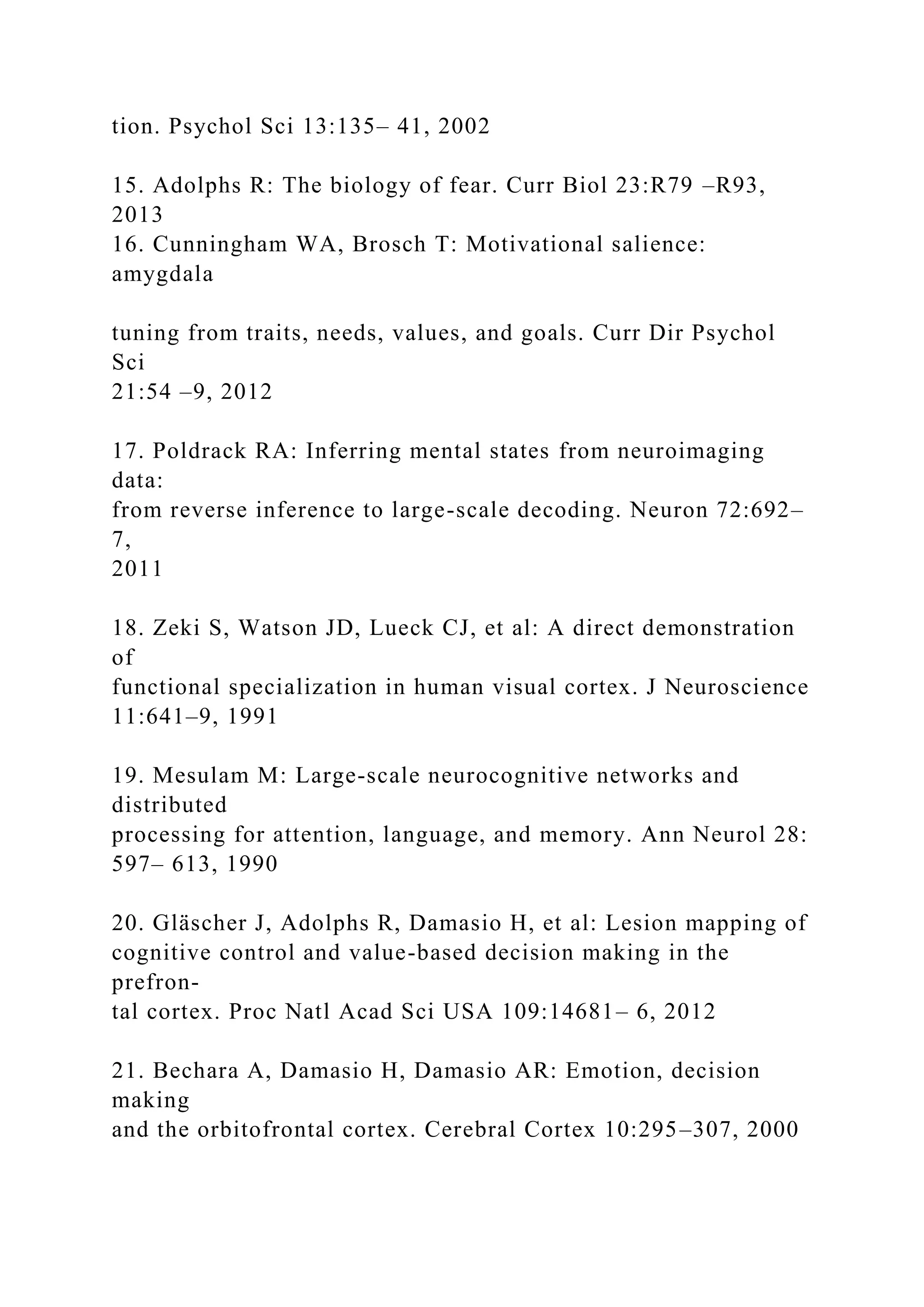 tion. Psychol Sci 13:135– 41, 2002
15. Adolphs R: The biology of fear. Curr Biol 23:R79 –R93,
2013
16. Cunningham WA, Brosch T: Motivational salience:
amygdala
tuning from traits, needs, values, and goals. Curr Dir Psychol
Sci
21:54 –9, 2012
17. Poldrack RA: Inferring mental states from neuroimaging
data:
from reverse inference to large-scale decoding. Neuron 72:692–
7,
2011
18. Zeki S, Watson JD, Lueck CJ, et al: A direct demonstration
of
functional specialization in human visual cortex. J Neuroscience
11:641–9, 1991
19. Mesulam M: Large-scale neurocognitive networks and
distributed
processing for attention, language, and memory. Ann Neurol 28:
597– 613, 1990
20. Gläscher J, Adolphs R, Damasio H, et al: Lesion mapping of
cognitive control and value-based decision making in the
prefron-
tal cortex. Proc Natl Acad Sci USA 109:14681– 6, 2012
21. Bechara A, Damasio H, Damasio AR: Emotion, decision
making
and the orbitofrontal cortex. Cerebral Cortex 10:295–307, 2000
 