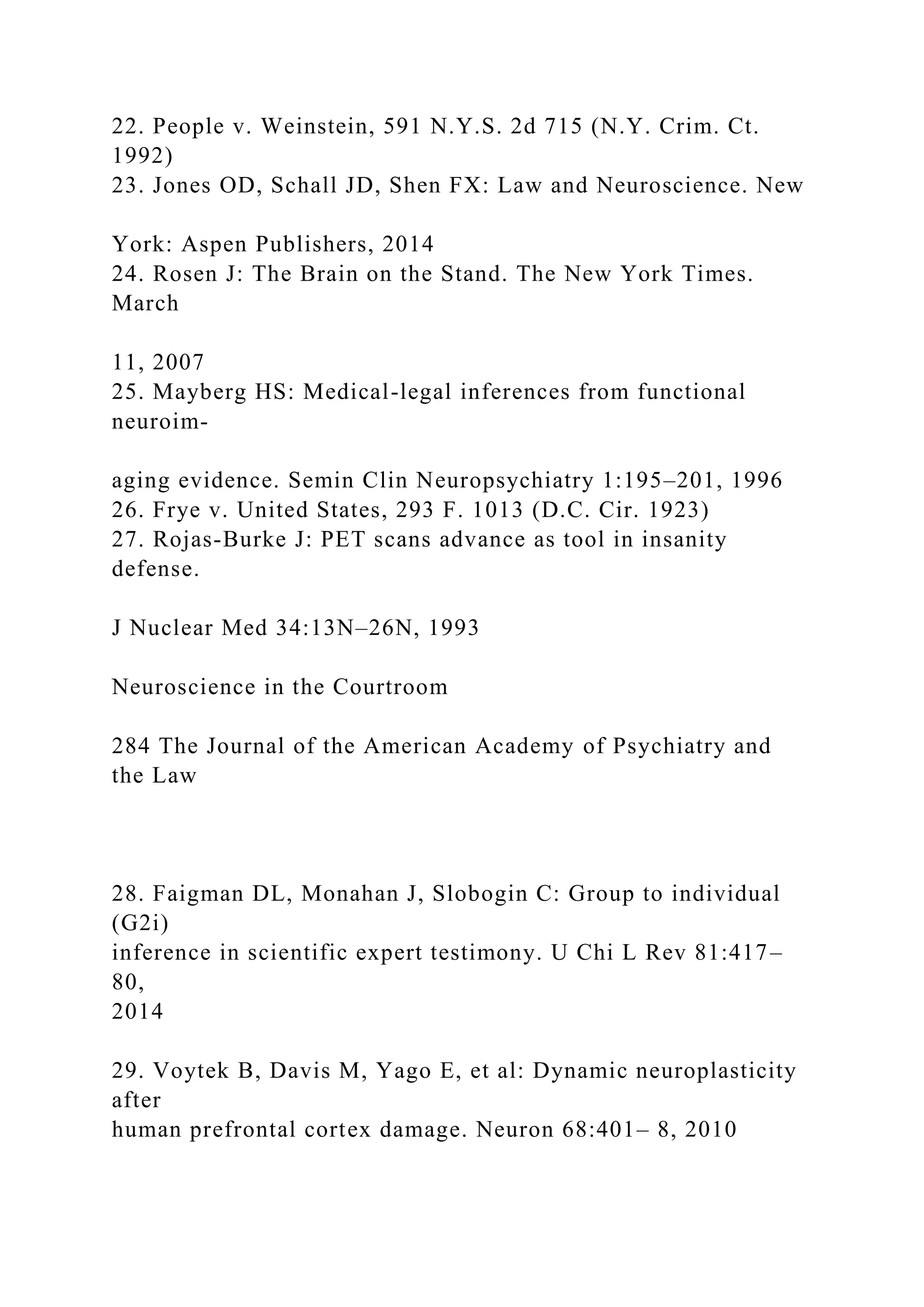 22. People v. Weinstein, 591 N.Y.S. 2d 715 (N.Y. Crim. Ct.
1992)
23. Jones OD, Schall JD, Shen FX: Law and Neuroscience. New
York: Aspen Publishers, 2014
24. Rosen J: The Brain on the Stand. The New York Times.
March
11, 2007
25. Mayberg HS: Medical-legal inferences from functional
neuroim-
aging evidence. Semin Clin Neuropsychiatry 1:195–201, 1996
26. Frye v. United States, 293 F. 1013 (D.C. Cir. 1923)
27. Rojas-Burke J: PET scans advance as tool in insanity
defense.
J Nuclear Med 34:13N–26N, 1993
Neuroscience in the Courtroom
284 The Journal of the American Academy of Psychiatry and
the Law
28. Faigman DL, Monahan J, Slobogin C: Group to individual
(G2i)
inference in scientific expert testimony. U Chi L Rev 81:417–
80,
2014
29. Voytek B, Davis M, Yago E, et al: Dynamic neuroplasticity
after
human prefrontal cortex damage. Neuron 68:401– 8, 2010
 