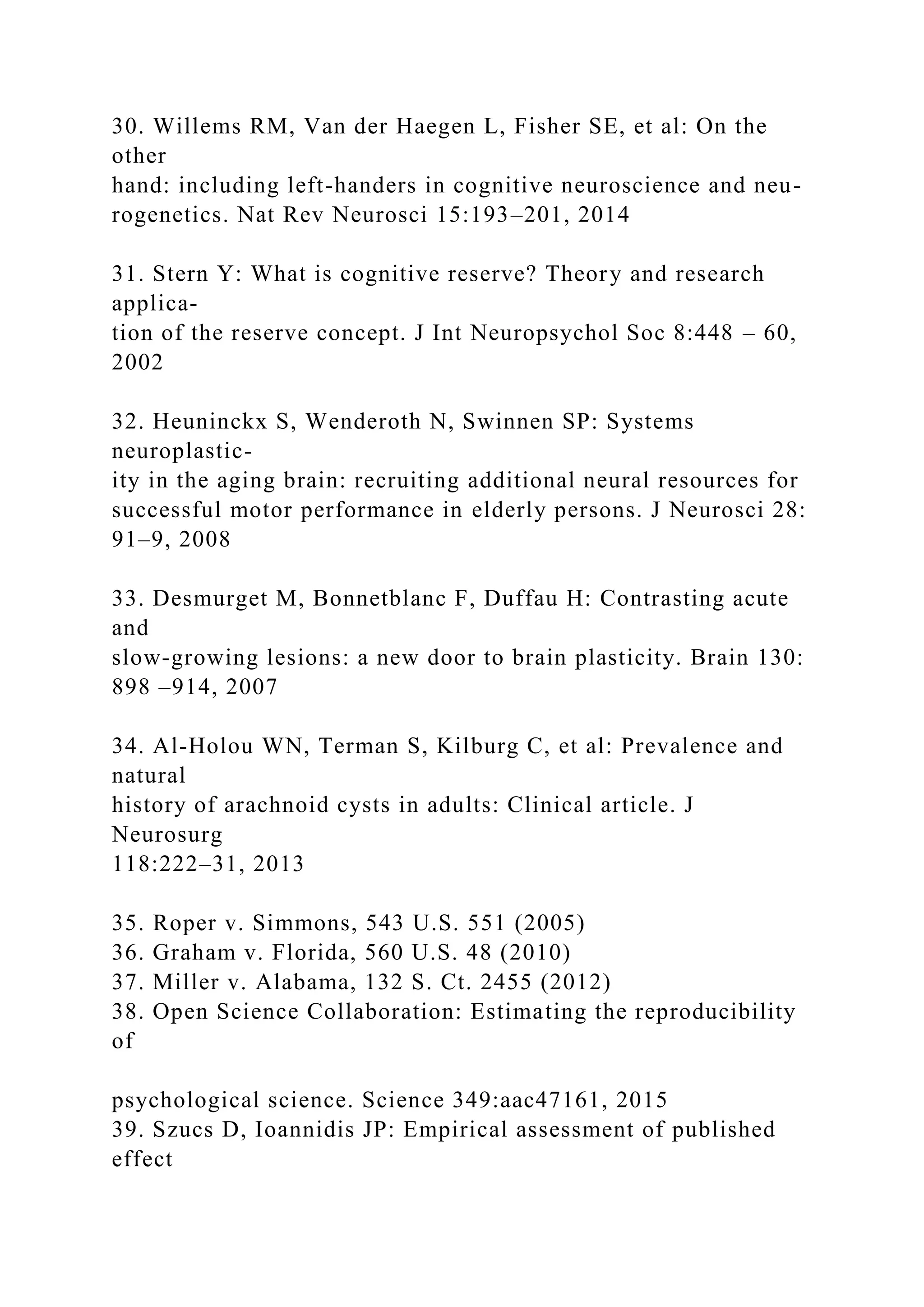 30. Willems RM, Van der Haegen L, Fisher SE, et al: On the
other
hand: including left-handers in cognitive neuroscience and neu-
rogenetics. Nat Rev Neurosci 15:193–201, 2014
31. Stern Y: What is cognitive reserve? Theory and research
applica-
tion of the reserve concept. J Int Neuropsychol Soc 8:448 – 60,
2002
32. Heuninckx S, Wenderoth N, Swinnen SP: Systems
neuroplastic-
ity in the aging brain: recruiting additional neural resources for
successful motor performance in elderly persons. J Neurosci 28:
91–9, 2008
33. Desmurget M, Bonnetblanc F, Duffau H: Contrasting acute
and
slow-growing lesions: a new door to brain plasticity. Brain 130:
898 –914, 2007
34. Al-Holou WN, Terman S, Kilburg C, et al: Prevalence and
natural
history of arachnoid cysts in adults: Clinical article. J
Neurosurg
118:222–31, 2013
35. Roper v. Simmons, 543 U.S. 551 (2005)
36. Graham v. Florida, 560 U.S. 48 (2010)
37. Miller v. Alabama, 132 S. Ct. 2455 (2012)
38. Open Science Collaboration: Estimating the reproducibility
of
psychological science. Science 349:aac47161, 2015
39. Szucs D, Ioannidis JP: Empirical assessment of published
effect
 