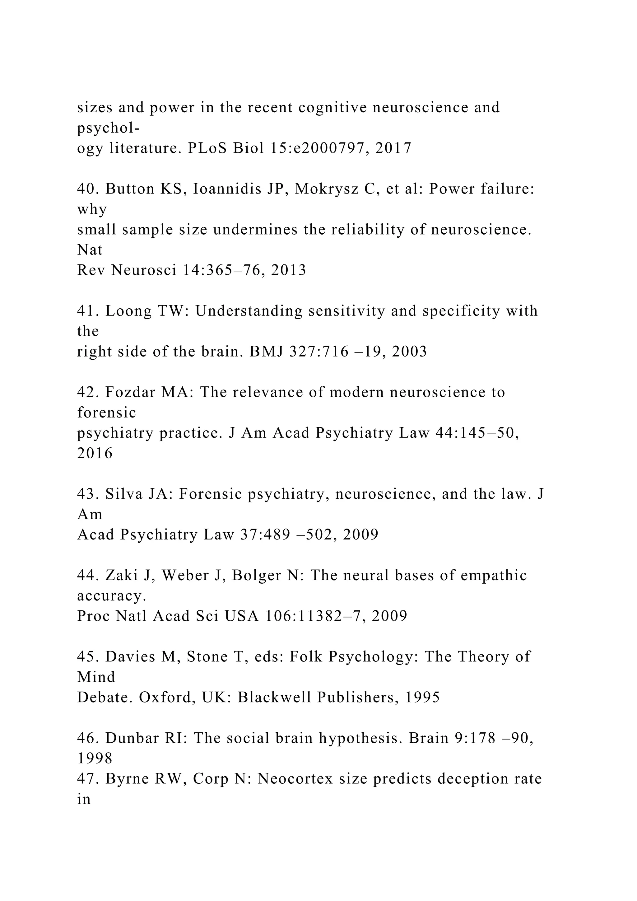 sizes and power in the recent cognitive neuroscience and
psychol-
ogy literature. PLoS Biol 15:e2000797, 2017
40. Button KS, Ioannidis JP, Mokrysz C, et al: Power failure:
why
small sample size undermines the reliability of neuroscience.
Nat
Rev Neurosci 14:365–76, 2013
41. Loong TW: Understanding sensitivity and specificity with
the
right side of the brain. BMJ 327:716 –19, 2003
42. Fozdar MA: The relevance of modern neuroscience to
forensic
psychiatry practice. J Am Acad Psychiatry Law 44:145–50,
2016
43. Silva JA: Forensic psychiatry, neuroscience, and the law. J
Am
Acad Psychiatry Law 37:489 –502, 2009
44. Zaki J, Weber J, Bolger N: The neural bases of empathic
accuracy.
Proc Natl Acad Sci USA 106:11382–7, 2009
45. Davies M, Stone T, eds: Folk Psychology: The Theory of
Mind
Debate. Oxford, UK: Blackwell Publishers, 1995
46. Dunbar RI: The social brain hypothesis. Brain 9:178 –90,
1998
47. Byrne RW, Corp N: Neocortex size predicts deception rate
in
 