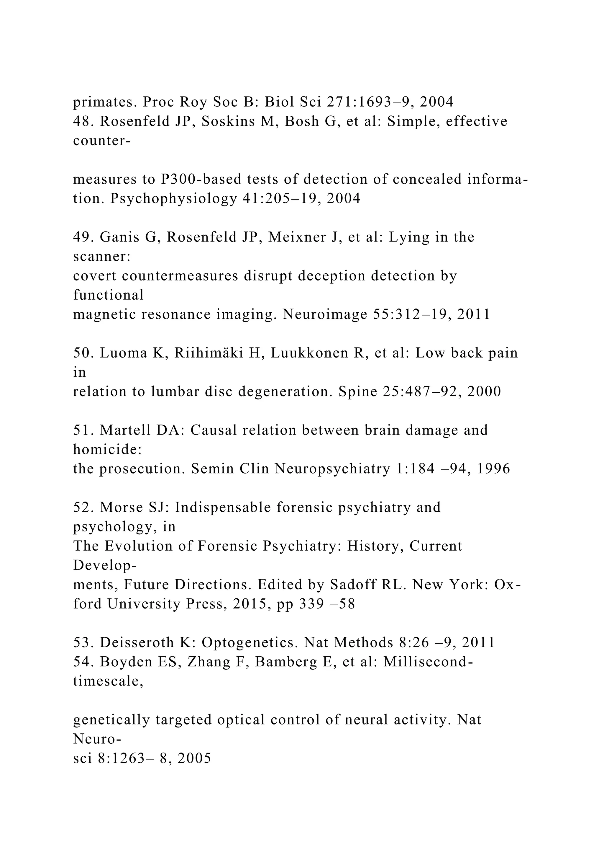 primates. Proc Roy Soc B: Biol Sci 271:1693–9, 2004
48. Rosenfeld JP, Soskins M, Bosh G, et al: Simple, effective
counter-
measures to P300-based tests of detection of concealed informa-
tion. Psychophysiology 41:205–19, 2004
49. Ganis G, Rosenfeld JP, Meixner J, et al: Lying in the
scanner:
covert countermeasures disrupt deception detection by
functional
magnetic resonance imaging. Neuroimage 55:312–19, 2011
50. Luoma K, Riihimäki H, Luukkonen R, et al: Low back pain
in
relation to lumbar disc degeneration. Spine 25:487–92, 2000
51. Martell DA: Causal relation between brain damage and
homicide:
the prosecution. Semin Clin Neuropsychiatry 1:184 –94, 1996
52. Morse SJ: Indispensable forensic psychiatry and
psychology, in
The Evolution of Forensic Psychiatry: History, Current
Develop-
ments, Future Directions. Edited by Sadoff RL. New York: Ox-
ford University Press, 2015, pp 339 –58
53. Deisseroth K: Optogenetics. Nat Methods 8:26 –9, 2011
54. Boyden ES, Zhang F, Bamberg E, et al: Millisecond-
timescale,
genetically targeted optical control of neural activity. Nat
Neuro-
sci 8:1263– 8, 2005
 