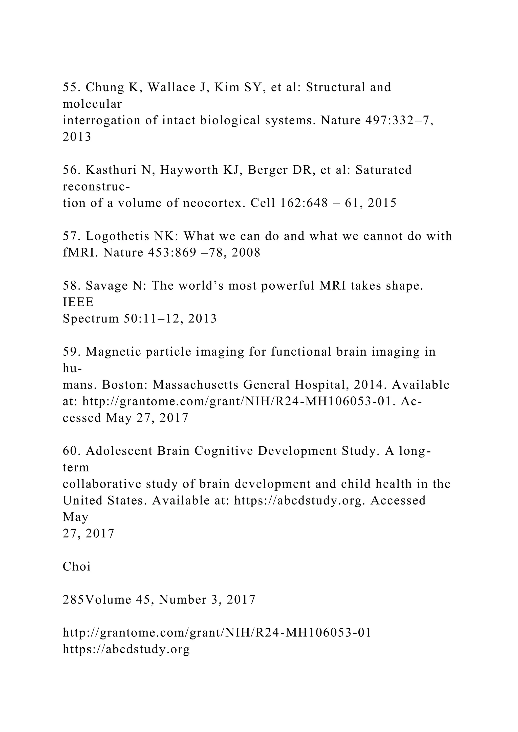 55. Chung K, Wallace J, Kim SY, et al: Structural and
molecular
interrogation of intact biological systems. Nature 497:332–7,
2013
56. Kasthuri N, Hayworth KJ, Berger DR, et al: Saturated
reconstruc-
tion of a volume of neocortex. Cell 162:648 – 61, 2015
57. Logothetis NK: What we can do and what we cannot do with
fMRI. Nature 453:869 –78, 2008
58. Savage N: The world’s most powerful MRI takes shape.
IEEE
Spectrum 50:11–12, 2013
59. Magnetic particle imaging for functional brain imaging in
hu-
mans. Boston: Massachusetts General Hospital, 2014. Available
at: http://grantome.com/grant/NIH/R24-MH106053-01. Ac-
cessed May 27, 2017
60. Adolescent Brain Cognitive Development Study. A long-
term
collaborative study of brain development and child health in the
United States. Available at: https://abcdstudy.org. Accessed
May
27, 2017
Choi
285Volume 45, Number 3, 2017
http://grantome.com/grant/NIH/R24-MH106053-01
https://abcdstudy.org
 