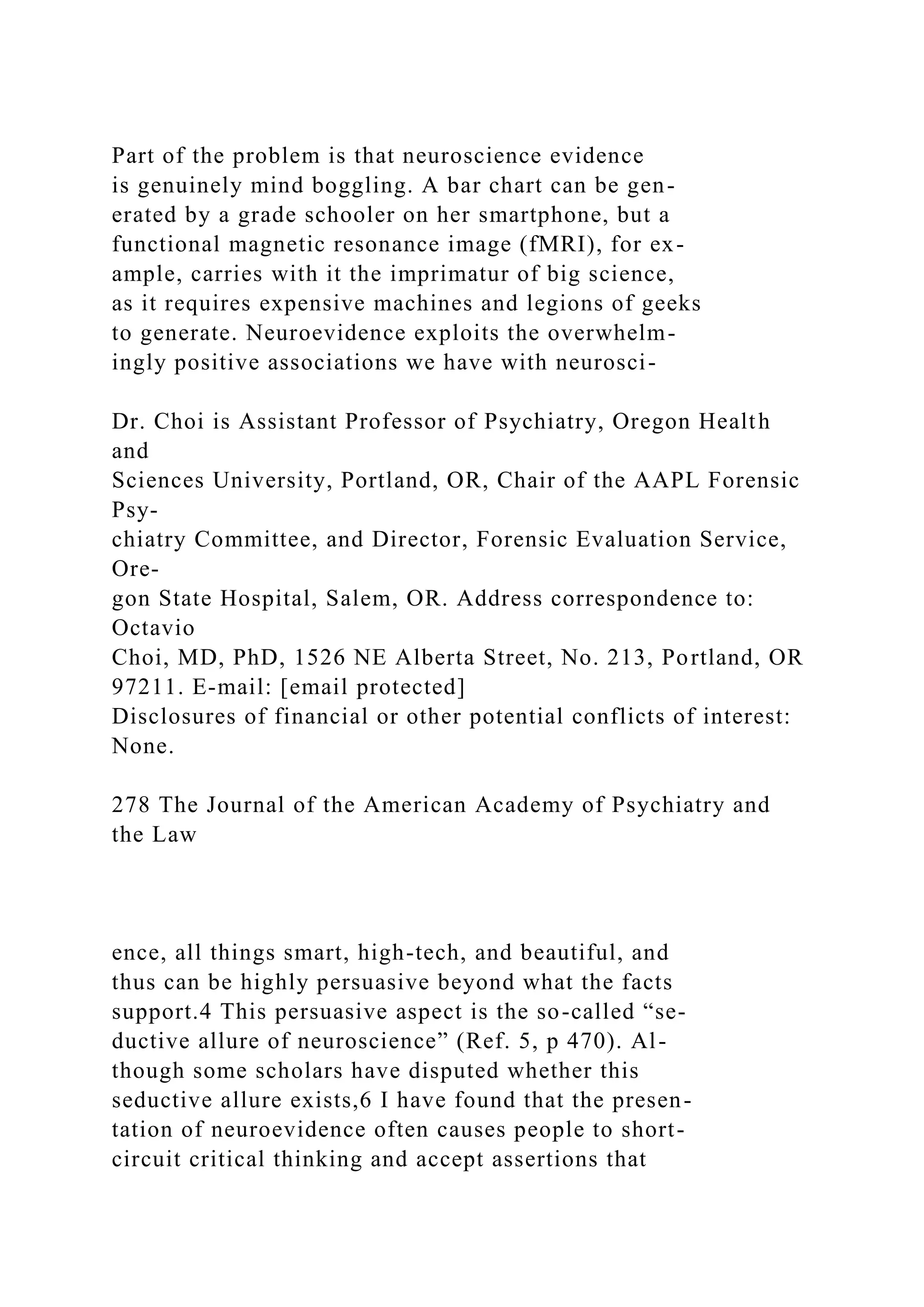 Part of the problem is that neuroscience evidence
is genuinely mind boggling. A bar chart can be gen-
erated by a grade schooler on her smartphone, but a
functional magnetic resonance image (fMRI), for ex-
ample, carries with it the imprimatur of big science,
as it requires expensive machines and legions of geeks
to generate. Neuroevidence exploits the overwhelm-
ingly positive associations we have with neurosci-
Dr. Choi is Assistant Professor of Psychiatry, Oregon Health
and
Sciences University, Portland, OR, Chair of the AAPL Forensic
Psy-
chiatry Committee, and Director, Forensic Evaluation Service,
Ore-
gon State Hospital, Salem, OR. Address correspondence to:
Octavio
Choi, MD, PhD, 1526 NE Alberta Street, No. 213, Portland, OR
97211. E-mail: [email protected]
Disclosures of financial or other potential conflicts of interest:
None.
278 The Journal of the American Academy of Psychiatry and
the Law
ence, all things smart, high-tech, and beautiful, and
thus can be highly persuasive beyond what the facts
support.4 This persuasive aspect is the so-called “se-
ductive allure of neuroscience” (Ref. 5, p 470). Al-
though some scholars have disputed whether this
seductive allure exists,6 I have found that the presen-
tation of neuroevidence often causes people to short-
circuit critical thinking and accept assertions that
 