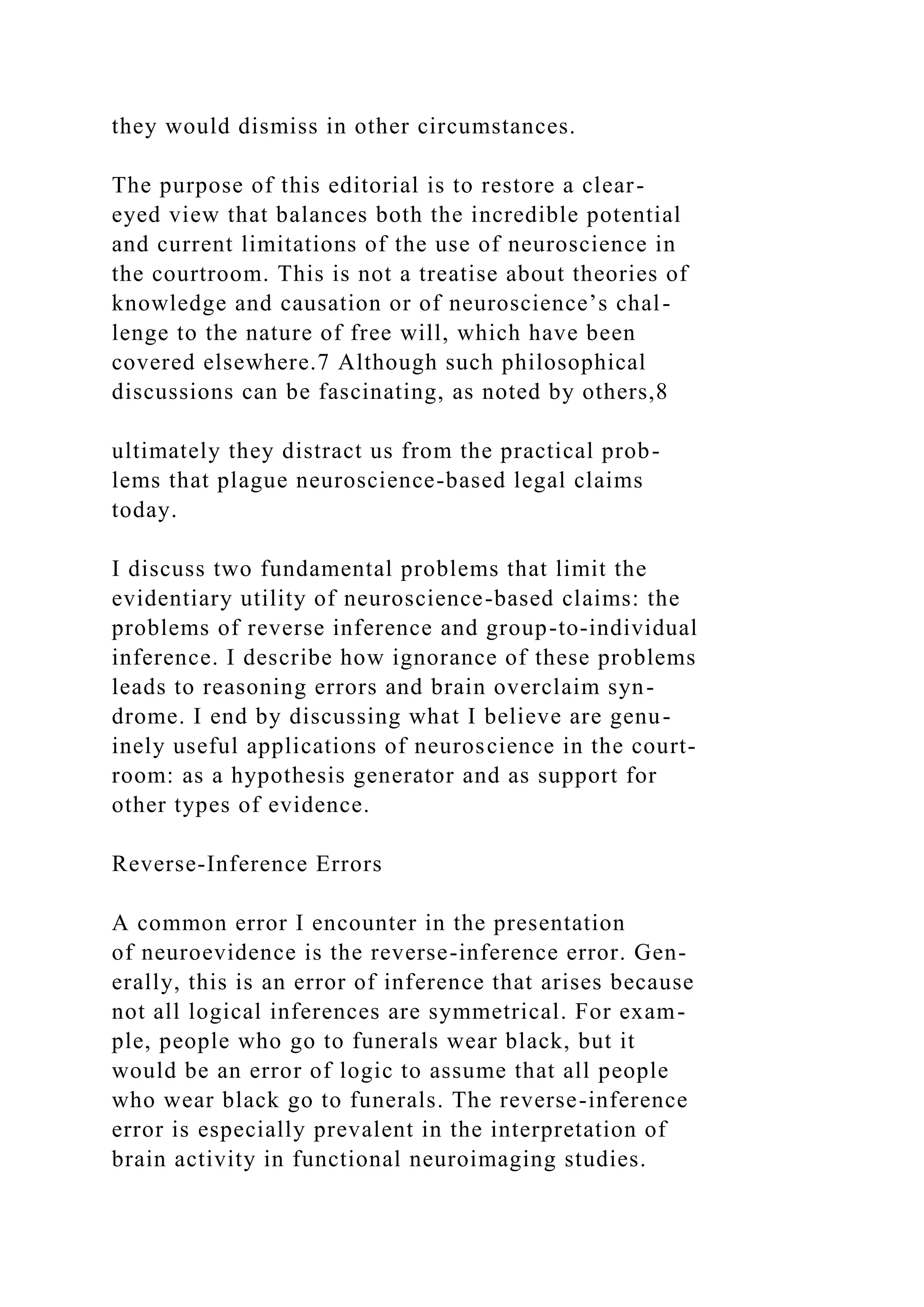 they would dismiss in other circumstances.
The purpose of this editorial is to restore a clear-
eyed view that balances both the incredible potential
and current limitations of the use of neuroscience in
the courtroom. This is not a treatise about theories of
knowledge and causation or of neuroscience’s chal-
lenge to the nature of free will, which have been
covered elsewhere.7 Although such philosophical
discussions can be fascinating, as noted by others,8
ultimately they distract us from the practical prob-
lems that plague neuroscience-based legal claims
today.
I discuss two fundamental problems that limit the
evidentiary utility of neuroscience-based claims: the
problems of reverse inference and group-to-individual
inference. I describe how ignorance of these problems
leads to reasoning errors and brain overclaim syn-
drome. I end by discussing what I believe are genu-
inely useful applications of neuroscience in the court-
room: as a hypothesis generator and as support for
other types of evidence.
Reverse-Inference Errors
A common error I encounter in the presentation
of neuroevidence is the reverse-inference error. Gen-
erally, this is an error of inference that arises because
not all logical inferences are symmetrical. For exam-
ple, people who go to funerals wear black, but it
would be an error of logic to assume that all people
who wear black go to funerals. The reverse-inference
error is especially prevalent in the interpretation of
brain activity in functional neuroimaging studies.
 