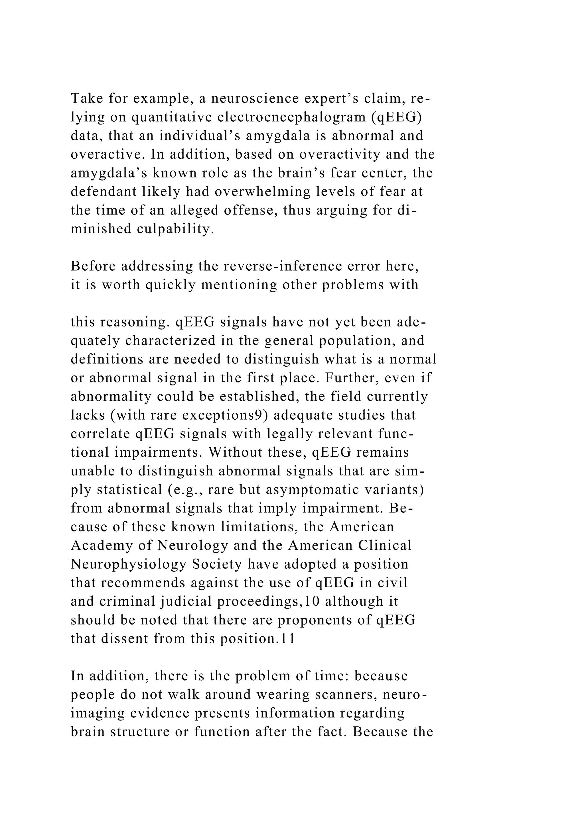 Take for example, a neuroscience expert’s claim, re-
lying on quantitative electroencephalogram (qEEG)
data, that an individual’s amygdala is abnormal and
overactive. In addition, based on overactivity and the
amygdala’s known role as the brain’s fear center, the
defendant likely had overwhelming levels of fear at
the time of an alleged offense, thus arguing for di-
minished culpability.
Before addressing the reverse-inference error here,
it is worth quickly mentioning other problems with
this reasoning. qEEG signals have not yet been ade-
quately characterized in the general population, and
definitions are needed to distinguish what is a normal
or abnormal signal in the first place. Further, even if
abnormality could be established, the field currently
lacks (with rare exceptions9) adequate studies that
correlate qEEG signals with legally relevant func-
tional impairments. Without these, qEEG remains
unable to distinguish abnormal signals that are sim-
ply statistical (e.g., rare but asymptomatic variants)
from abnormal signals that imply impairment. Be-
cause of these known limitations, the American
Academy of Neurology and the American Clinical
Neurophysiology Society have adopted a position
that recommends against the use of qEEG in civil
and criminal judicial proceedings,10 although it
should be noted that there are proponents of qEEG
that dissent from this position.11
In addition, there is the problem of time: because
people do not walk around wearing scanners, neuro-
imaging evidence presents information regarding
brain structure or function after the fact. Because the
 