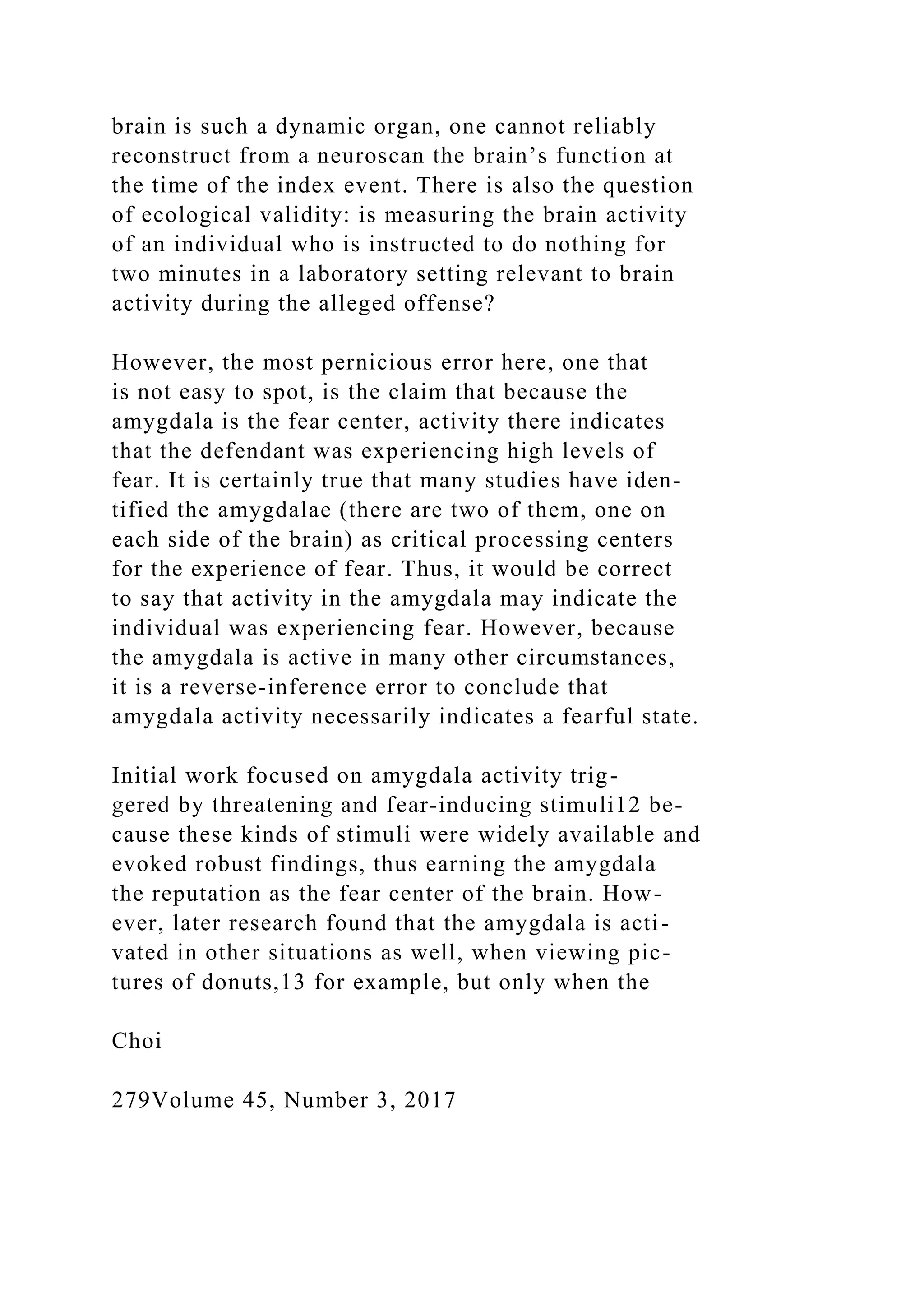 brain is such a dynamic organ, one cannot reliably
reconstruct from a neuroscan the brain’s function at
the time of the index event. There is also the question
of ecological validity: is measuring the brain activity
of an individual who is instructed to do nothing for
two minutes in a laboratory setting relevant to brain
activity during the alleged offense?
However, the most pernicious error here, one that
is not easy to spot, is the claim that because the
amygdala is the fear center, activity there indicates
that the defendant was experiencing high levels of
fear. It is certainly true that many studies have iden-
tified the amygdalae (there are two of them, one on
each side of the brain) as critical processing centers
for the experience of fear. Thus, it would be correct
to say that activity in the amygdala may indicate the
individual was experiencing fear. However, because
the amygdala is active in many other circumstances,
it is a reverse-inference error to conclude that
amygdala activity necessarily indicates a fearful state.
Initial work focused on amygdala activity trig-
gered by threatening and fear-inducing stimuli12 be-
cause these kinds of stimuli were widely available and
evoked robust findings, thus earning the amygdala
the reputation as the fear center of the brain. How-
ever, later research found that the amygdala is acti-
vated in other situations as well, when viewing pic-
tures of donuts,13 for example, but only when the
Choi
279Volume 45, Number 3, 2017
 