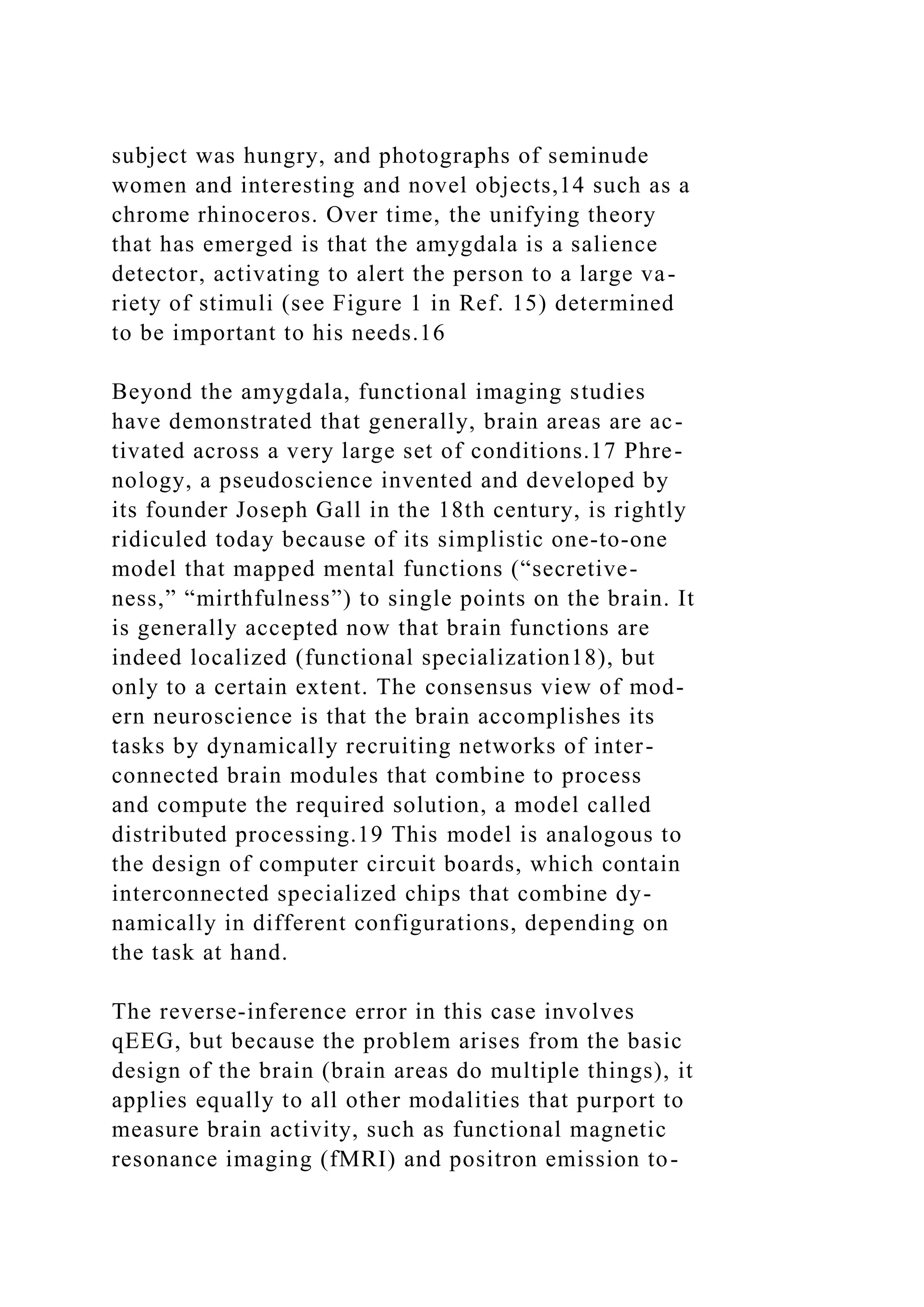 subject was hungry, and photographs of seminude
women and interesting and novel objects,14 such as a
chrome rhinoceros. Over time, the unifying theory
that has emerged is that the amygdala is a salience
detector, activating to alert the person to a large va-
riety of stimuli (see Figure 1 in Ref. 15) determined
to be important to his needs.16
Beyond the amygdala, functional imaging studies
have demonstrated that generally, brain areas are ac-
tivated across a very large set of conditions.17 Phre-
nology, a pseudoscience invented and developed by
its founder Joseph Gall in the 18th century, is rightly
ridiculed today because of its simplistic one-to-one
model that mapped mental functions (“secretive-
ness,” “mirthfulness”) to single points on the brain. It
is generally accepted now that brain functions are
indeed localized (functional specialization18), but
only to a certain extent. The consensus view of mod-
ern neuroscience is that the brain accomplishes its
tasks by dynamically recruiting networks of inter-
connected brain modules that combine to process
and compute the required solution, a model called
distributed processing.19 This model is analogous to
the design of computer circuit boards, which contain
interconnected specialized chips that combine dy-
namically in different configurations, depending on
the task at hand.
The reverse-inference error in this case involves
qEEG, but because the problem arises from the basic
design of the brain (brain areas do multiple things), it
applies equally to all other modalities that purport to
measure brain activity, such as functional magnetic
resonance imaging (fMRI) and positron emission to-
 