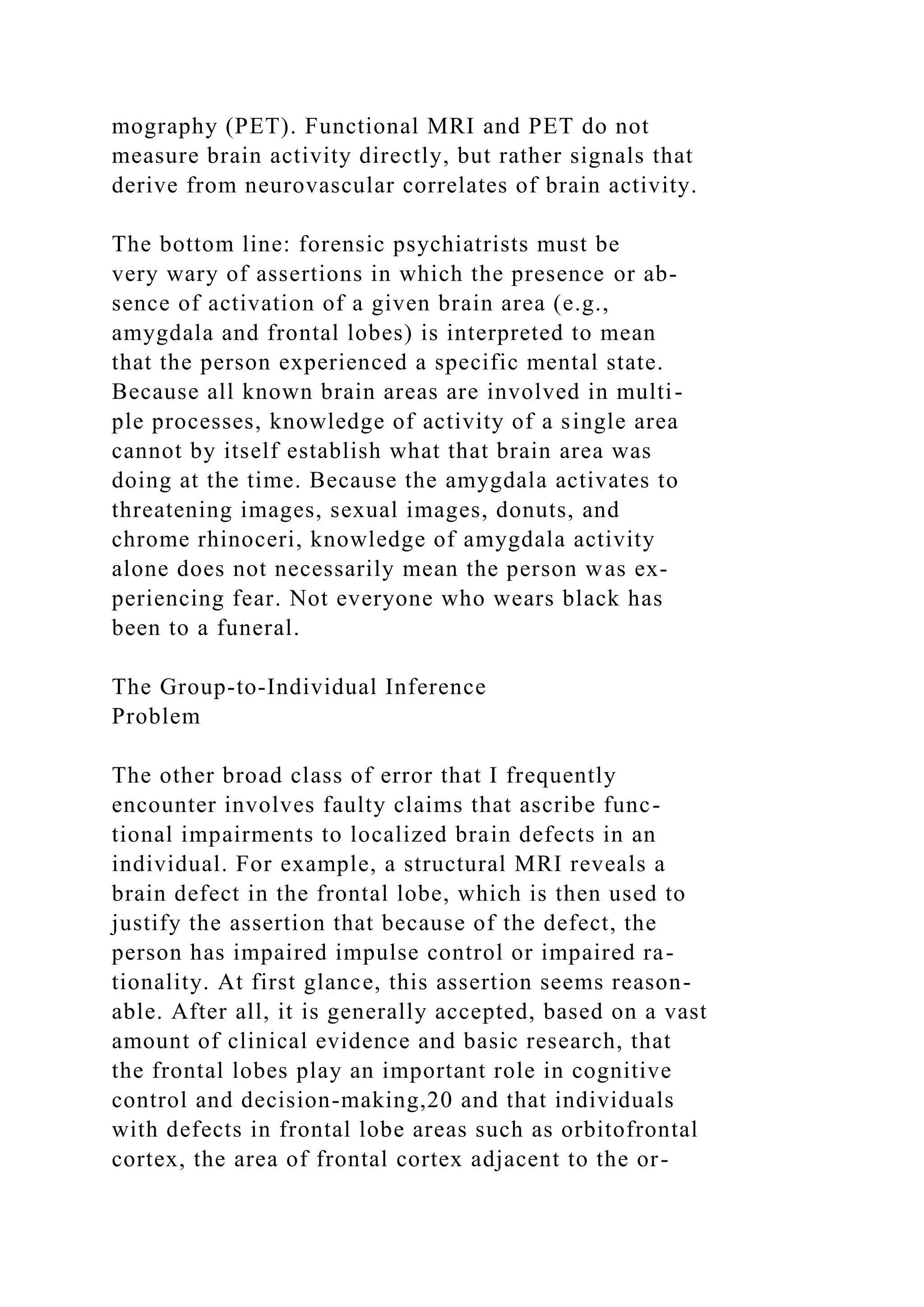 mography (PET). Functional MRI and PET do not
measure brain activity directly, but rather signals that
derive from neurovascular correlates of brain activity.
The bottom line: forensic psychiatrists must be
very wary of assertions in which the presence or ab-
sence of activation of a given brain area (e.g.,
amygdala and frontal lobes) is interpreted to mean
that the person experienced a specific mental state.
Because all known brain areas are involved in multi-
ple processes, knowledge of activity of a single area
cannot by itself establish what that brain area was
doing at the time. Because the amygdala activates to
threatening images, sexual images, donuts, and
chrome rhinoceri, knowledge of amygdala activity
alone does not necessarily mean the person was ex-
periencing fear. Not everyone who wears black has
been to a funeral.
The Group-to-Individual Inference
Problem
The other broad class of error that I frequently
encounter involves faulty claims that ascribe func-
tional impairments to localized brain defects in an
individual. For example, a structural MRI reveals a
brain defect in the frontal lobe, which is then used to
justify the assertion that because of the defect, the
person has impaired impulse control or impaired ra-
tionality. At first glance, this assertion seems reason-
able. After all, it is generally accepted, based on a vast
amount of clinical evidence and basic research, that
the frontal lobes play an important role in cognitive
control and decision-making,20 and that individuals
with defects in frontal lobe areas such as orbitofrontal
cortex, the area of frontal cortex adjacent to the or-
 