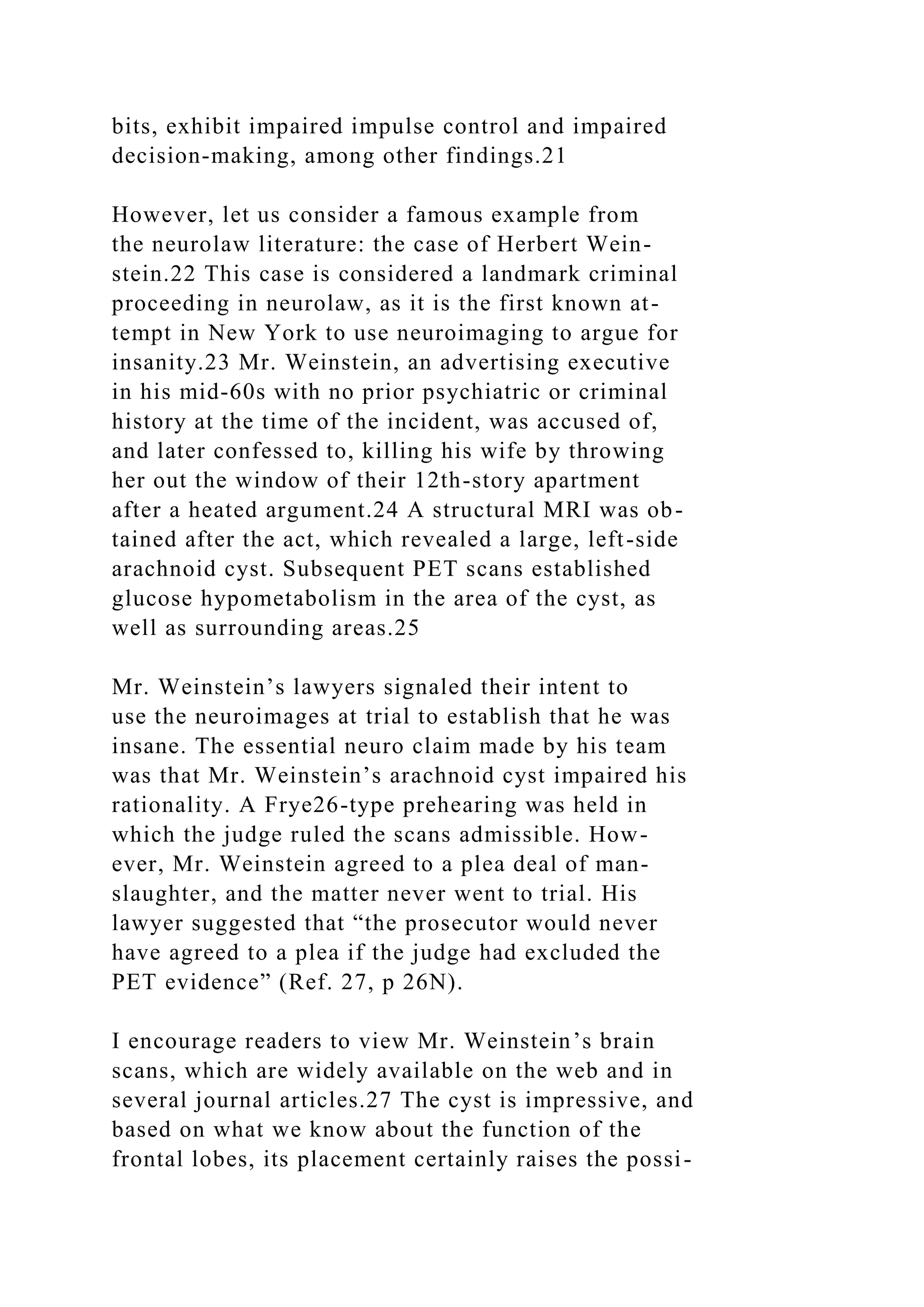 bits, exhibit impaired impulse control and impaired
decision-making, among other findings.21
However, let us consider a famous example from
the neurolaw literature: the case of Herbert Wein-
stein.22 This case is considered a landmark criminal
proceeding in neurolaw, as it is the first known at-
tempt in New York to use neuroimaging to argue for
insanity.23 Mr. Weinstein, an advertising executive
in his mid-60s with no prior psychiatric or criminal
history at the time of the incident, was accused of,
and later confessed to, killing his wife by throwing
her out the window of their 12th-story apartment
after a heated argument.24 A structural MRI was ob-
tained after the act, which revealed a large, left-side
arachnoid cyst. Subsequent PET scans established
glucose hypometabolism in the area of the cyst, as
well as surrounding areas.25
Mr. Weinstein’s lawyers signaled their intent to
use the neuroimages at trial to establish that he was
insane. The essential neuro claim made by his team
was that Mr. Weinstein’s arachnoid cyst impaired his
rationality. A Frye26-type prehearing was held in
which the judge ruled the scans admissible. How-
ever, Mr. Weinstein agreed to a plea deal of man-
slaughter, and the matter never went to trial. His
lawyer suggested that “the prosecutor would never
have agreed to a plea if the judge had excluded the
PET evidence” (Ref. 27, p 26N).
I encourage readers to view Mr. Weinstein’s brain
scans, which are widely available on the web and in
several journal articles.27 The cyst is impressive, and
based on what we know about the function of the
frontal lobes, its placement certainly raises the possi-
 