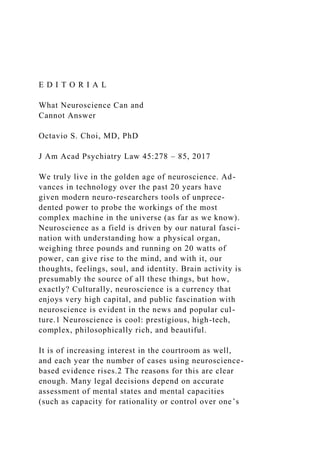 E D I T O R I A L
What Neuroscience Can and
Cannot Answer
Octavio S. Choi, MD, PhD
J Am Acad Psychiatry Law 45:278 – 85, 2017
We truly live in the golden age of neuroscience. Ad-
vances in technology over the past 20 years have
given modern neuro-researchers tools of unprece-
dented power to probe the workings of the most
complex machine in the universe (as far as we know).
Neuroscience as a field is driven by our natural fasci-
nation with understanding how a physical organ,
weighing three pounds and running on 20 watts of
power, can give rise to the mind, and with it, our
thoughts, feelings, soul, and identity. Brain activity is
presumably the source of all these things, but how,
exactly? Culturally, neuroscience is a currency that
enjoys very high capital, and public fascination with
neuroscience is evident in the news and popular cul-
ture.1 Neuroscience is cool: prestigious, high-tech,
complex, philosophically rich, and beautiful.
It is of increasing interest in the courtroom as well,
and each year the number of cases using neuroscience-
based evidence rises.2 The reasons for this are clear
enough. Many legal decisions depend on accurate
assessment of mental states and mental capacities
(such as capacity for rationality or control over one’s
 