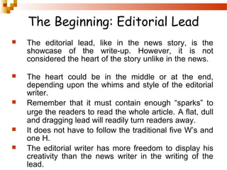 The Beginning: Editorial Lead


The editorial lead, like in the news story, is the
showcase of the write-up. However, it is not
considered the heart of the story unlike in the news.



The heart could be in the middle or at the end,
depending upon the whims and style of the editorial
writer.
Remember that it must contain enough “sparks” to
urge the readers to read the whole article. A flat, dull
and dragging lead will readily turn readers away.
It does not have to follow the traditional five W’s and
one H.
The editorial writer has more freedom to display his
creativity than the news writer in the writing of the
lead.






 
