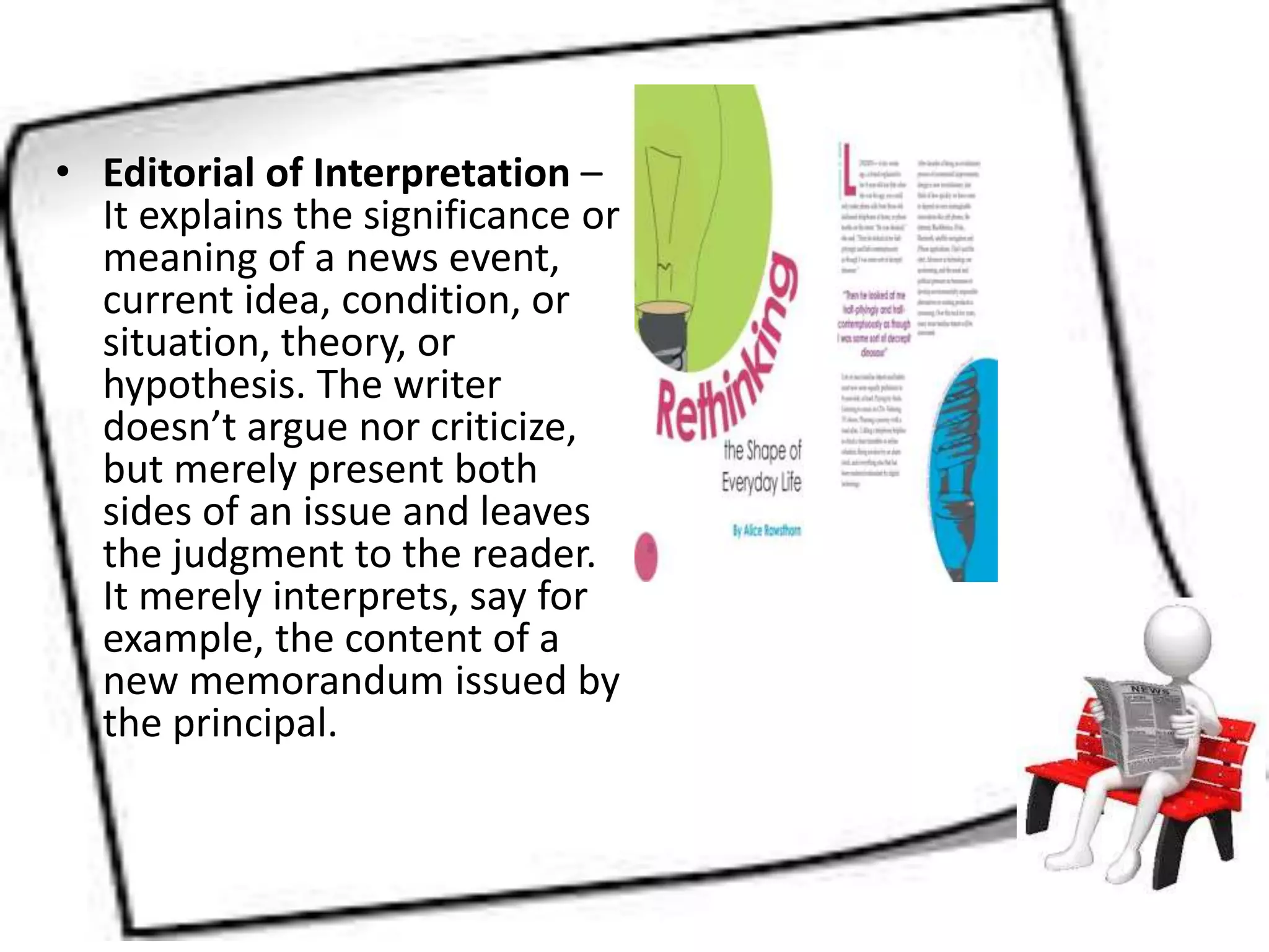 • Editorial of Interpretation –
It explains the significance or
meaning of a news event,
current idea, condition, or
situation, theory, or
hypothesis. The writer
doesn’t argue nor criticize,
but merely present both
sides of an issue and leaves
the judgment to the reader.
It merely interprets, say for
example, the content of a
new memorandum issued by
the principal.
