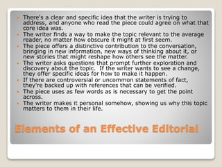 Elements of an Effective Editorial
 There's a clear and specific idea that the writer is trying to
address, and anyone who read the piece could agree on what that
core idea was.
 The writer finds a way to make the topic relevant to the average
reader, no matter how obscure it might at first seem.
 The piece offers a distinctive contribution to the conversation,
bringing in new information, new ways of thinking about it, or
new stories that might reshape how others see the matter.
 The writer asks questions that prompt further exploration and
discovery about the topic. If the writer wants to see a change,
they offer specific ideas for how to make it happen.
 If there are controversial or uncommon statements of fact,
they're backed up with references that can be verified.
 The piece uses as few words as is necessary to get the point
across.
 The writer makes it personal somehow, showing us why this topic
matters to them in their life.
 