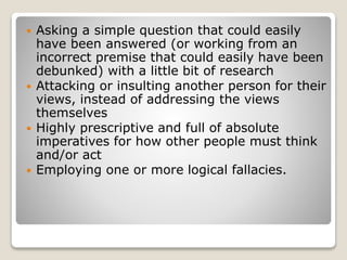  Asking a simple question that could easily
have been answered (or working from an
incorrect premise that could easily have been
debunked) with a little bit of research
 Attacking or insulting another person for their
views, instead of addressing the views
themselves
 Highly prescriptive and full of absolute
imperatives for how other people must think
and/or act
 Employing one or more logical fallacies.
 