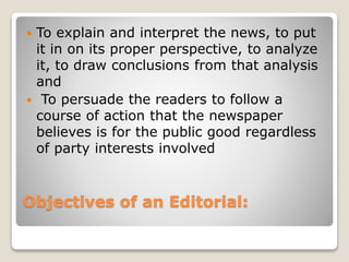 Objectives of an Editorial:
 To explain and interpret the news, to put
it in on its proper perspective, to analyze
it, to draw conclusions from that analysis
and
 To persuade the readers to follow a
course of action that the newspaper
believes is for the public good regardless
of party interests involved
 